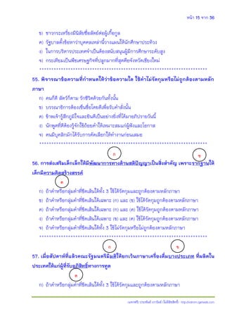 หน้า 15 จาก 36
(แจกฟรี) ประพันธ์ เวารัมย์ (ไม่มีลิขสิทธิ์) http://valrom.igetweb.com
ข) ชาวกระเหรี่ยงมีนิสัยซื่อสัตย์ต่อผู้เกื้อกูล
ค) รัฐบาลตั้งข้อหาว่าบุคคลเหล่านี้วางแผนให้นักศึกษาประท้วง
ง) ในการบริหารประเทศจําเป็นต้องสนับสนุนผู้มีการศึกษาระดับสูง
จ) กระเทียมเป็นพืชเศรษฐกิจที่ปลูกมากที่สุดคือจังหวัดเชียงใหม่
**********************************************************************
55. พิจารณาข้อความที่ก้าหนดให้ว่าข้อความใด ใช้ค้าไม่รัดกุมหรือไม่ถูกต้องตามหลัก
ภาษา
ก) คนก็ดี สัตว์ก็ตาม รักชีวิตด้วยกันทั้งนั้น
ข) บรรณาธิการต้องเซ็นชื่อโดยดีเพื่อรับคําสั่งนั้น
ค) ข้าพเจ้ารู้สึกภูมิใจและยินดีเป็นอย่างยิ่งที่ได้มาอภิปรายวันนี้
ง) นักพูดที่ดีต้องรู้จักใช้ถ้อยคําให้เหมาะสมแก่ผู้ฟังและโอกาส
จ) คนมีบุคลิกมักได้รับการคัดเลือกให้ทํางานก่อนเสมอ
**********************************************************************
56. การส่งเสริมเด็กเล็กให้มีพัฒนาการทางด้านสติปัญญาเป็นสิ่งส้าคัญ เพราะรากฐานให้
เด็กมีความคิดสร้างสรรค์
ก) ถ้าคําหรือกลุ่มคําที่ขีดเส้นใต้ทั้ง 3 ใช้ได้รัดกุมและถูกต้องตามหลักภาษา
ข) ถ้าคําหรือกลุ่มคําที่ขีดเส้นใต้เฉพาะ (ก) และ (ข) ใช้ได้รัดกุมถูกต้องตามหลักภาษา
ค) ถ้าคําหรือกลุ่มคําที่ขีดเส้นใต้เฉพาะ (ก) และ (ค) ใช้ได้รัดกุมถูกต้องตามหลักภาษา
ง) ถ้าคําหรือกลุ่มคําที่ขีดเส้นใต้เฉพาะ (ข) และ (ค) ใช้ได้รัดกุมถูกต้องตามหลักภาษา
จ) ถ้าคําหรือกลุ่มคําที่ขีดเส้นใต้ทั้ง 3 ใช้ไม่รัดกุมหรือไม่ถูกต้องตามหลักภาษา
**********************************************************************
57. เมื่อสัปดาห์ที่แล้วคณะรัฐมนตรีมีมติให้ยกเว้นภาษาเครื่องดื่มบางประเภท ที่ผลิตใน
ประเทศให้แก่ผู้ที่รับอภิสิทธิ์ทางการทูต
ก) ถ้าคําหรือกลุ่มคําที่ขีดเส้นใต้ทั้ง 3 ใช้ได้รัดกุมและถูกต้องตามหลักภาษา
ก ข
.
ค
ก ข
ค
 