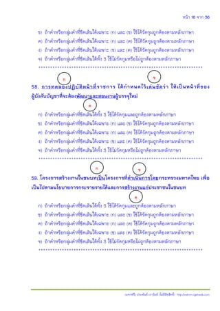 หน้า 16 จาก 36
(แจกฟรี) ประพันธ์ เวารัมย์ (ไม่มีลิขสิทธิ์) http://valrom.igetweb.com
ข) ถ้าคําหรือกลุ่มคําที่ขีดเส้นใต้เฉพาะ (ก) และ (ข) ใช้ได้รัดกุมถูกต้องตามหลักภาษา
ค) ถ้าคําหรือกลุ่มคําที่ขีดเส้นใต้เฉพาะ (ก) และ (ค) ใช้ได้รัดกุมถูกต้องตามหลักภาษา
ง) ถ้าคําหรือกลุ่มคําที่ขีดเส้นใต้เฉพาะ (ข) และ (ค) ใช้ได้รัดกุมถูกต้องตามหลักภาษา
จ) ถ้าคําหรือกลุ่มคําที่ขีดเส้นใต้ทั้ง 3 ใช้ไม่รัดกุมหรือไม่ถูกต้องตามหลักภาษา
**********************************************************************
58. การทดลองปฏิบัติหน้าที่ราชการ ได้ก้าหนดไว้เด่นชัดว่า ให้เป็นหน้าที่ของ
ผู้บังคับบัญชาที่จะต้องพัฒนาและสอนงานผู้บรรจุใหม่
ก) ถ้าคําหรือกลุ่มคําที่ขีดเส้นใต้ทั้ง 3 ใช้ได้รัดกุมและถูกต้องตามหลักภาษา
ข) ถ้าคําหรือกลุ่มคําที่ขีดเส้นใต้เฉพาะ (ก) และ (ข) ใช้ได้รัดกุมถูกต้องตามหลักภาษา
ค) ถ้าคําหรือกลุ่มคําที่ขีดเส้นใต้เฉพาะ (ก) และ (ค) ใช้ได้รัดกุมถูกต้องตามหลักภาษา
ง) ถ้าคําหรือกลุ่มคําที่ขีดเส้นใต้เฉพาะ (ข) และ (ค) ใช้ได้รัดกุมถูกต้องตามหลักภาษา
จ) ถ้าคําหรือกลุ่มคําที่ขีดเส้นใต้ทั้ง 3 ใช้ไม่รัดกุมหรือไม่ถูกต้องตามหลักภาษา
**********************************************************************
59. โครงการสร้างงานในชนบทเป็นโครงการที่ด้าเนินการโดยกระทรวงมหาดไทย เพื่อ
เป็นไปตามนโยบายการกระจายรายได้และการสร้างงานแก่ประชาชนในชนบท
ก) ถ้าคําหรือกลุ่มคําที่ขีดเส้นใต้ทั้ง 3 ใช้ได้รัดกุมและถูกต้องตามหลักภาษา
ข) ถ้าคําหรือกลุ่มคําที่ขีดเส้นใต้เฉพาะ (ก) และ (ข) ใช้ได้รัดกุมถูกต้องตามหลักภาษา
ค) ถ้าคําหรือกลุ่มคําที่ขีดเส้นใต้เฉพาะ (ก) และ (ค) ใช้ได้รัดกุมถูกต้องตามหลักภาษา
ง) ถ้าคําหรือกลุ่มคําที่ขีดเส้นใต้เฉพาะ (ข) และ (ค) ใช้ได้รัดกุมถูกต้องตามหลักภาษา
จ) ถ้าคําหรือกลุ่มคําที่ขีดเส้นใต้ทั้ง 3 ใช้ไม่รัดกุมหรือไม่ถูกต้องตามหลักภาษา
**********************************************************************
ก ข
ค
ก ข
ค
 