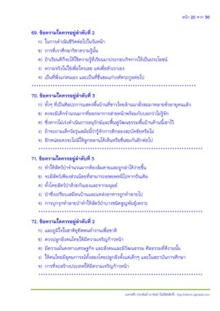 หน้า 20 จาก 36
(แจกฟรี) ประพันธ์ เวารัมย์ (ไม่มีลิขสิทธิ์) http://valrom.igetweb.com
69. ข้อความใดควรอยู่ล้าดับที่ 2
ก) ในการดําเนินชีวิตต่อไปในวันหน้า
ข) การที่เราศึกษาวิชาความรู้นั้น
ค) ถ้าเรียนดีก็จะได้ใช้ความรู้ที่เรียนมาประกอบกิจการให้เป็นประโยชน์
ง) ความจริงไม่ใช่เพื่อใครเลย แต่เพื่อตัวเราเอง
จ) เป็นที่พึ่งแก่ตนเอง และเป็นที่ชื่นชมแก่วงศ์ตระกูลต่อไป
**********************************************************************
70. ข้อความใดควรอยู่ล้าดับที่ 3
ก) ทั้งๆ ที่เป็นศิลปะการแสดงพื้นบ้านที่ชาวไทยล้านนาสั่งสมมาหลายชั่วอายุคนแล้ว
ข) คงจะมีเด็กจํานวนมากที่ออกอาการส่ายหน้าพร้อมกับบอกว่าไม่รู้จัก
ค) ซึ่งหากไม่เร่งดําเนินการอนุรักษ์และฟื้นฟูวัฒนธรรมพื้นบ้านด้านนี้เอาไว้
ง) ถ้าจะถามเด็กวัยรุ่นสมัยนี้ว่ารู้จักการตีกลองสะบัดชัยหรือไม่
จ) อีกหน่อยคงจะไม่มีให้ลูกหลานได้เห็นหรือชื่นชมกันอีกต่อไป
**********************************************************************
71. ข้อความใดควรอยู่ล้าดับที่ 3
ก) ทําให้สัตว์ปุาจํานวนมากต้องล้มตายและถูกล่าได้ง่ายขึ้น
ข) จะมีสัตว์เพียงส่วนน้อยที่สามารถอพยพหนีไปจากถิ่นเดิม
ค) ทั้งโดยสัตว์ปุาด้วยกันเองและจากมนุษย์
ง) ปุาซึ่งเปรียบเสมือนบ้านและแหล่งอาหารถูกทําลายไป
จ) การบุกรุกทําลายปุาทําให้สัตว์ปุาบางชนิดสูญพันธุ์เพราะ
**********************************************************************
72. ข้อความใดควรอยู่ล้าดับที่ 2
ก) และภูมิใจในชาติอุทิศตนทํางานเพื่อชาติ
ข) ควรปลูกฝังคนไทยให้มีความเจริญก้าวหน้า
ค) มีความมั่นคงทางเศรษฐกิจ และสังคมและมีวัฒนธรรม ศีลธรรมที่ดีงามนั้น
ง) ให้คนไทยมีอุดมการณ์ทั้งสองโดยปลูกฝังตั้งแต่เด็กๆ และในสถาบันการศึกษา
จ) การที่จะสร้างประเทศให้มีความเจริญก้าวหน้า
**********************************************************************
 