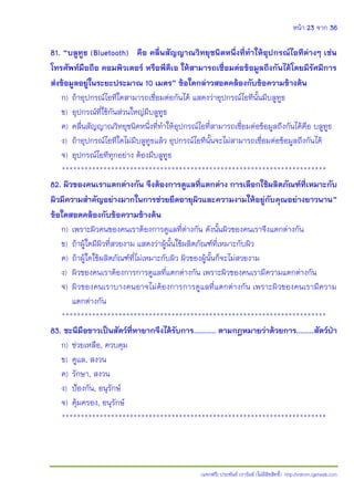 หน้า 23 จาก 36
(แจกฟรี) ประพันธ์ เวารัมย์ (ไม่มีลิขสิทธิ์) http://valrom.igetweb.com
81. “บลูทูธ (Bluetooth) คือ คลื่นสัญญาณวิทยุชนิดหนึ่งที่ท้าให้อุปกรณ์ไอทีต่างๆ เช่น
โทรศัพท์มือถือ คอมพิวเตอร์ หรือพีดีเอ ให้สามารถเชื่อมต่อข้อมูลถึงกันได้โดยมีรัศมีการ
ส่งข้อมูลอยู่ในระยะประมาณ 10 เมตร” ข้อใดกล่าวสอดคล้องกับข้อความข้างต้น
ก) ถ้าอุปกรณ์ไอทีใดสามารถเชื่อมต่อกันได้ แสดงว่าอุปกรณ์ไอทีนั้นมีบลูทูธ
ข) อุปกรณ์ที่ใช้กันส่วนใหญ่มีบลูทูธ
ค) คลื่นสัญญาณวิทยุชนิดหนึ่งที่ทําให้อุปกรณ์ไอที่สามารถเชื่อมต่อข้อมูลถึงกันได้คือ บลูทูธ
ง) ถ้าอุปกรณ์ไอทีใดไม่มีบลูทูธแล้ว อุปกรณ์ไอทีนั้นจะไม่สามารถเชื่อมต่อข้อมูลถึงกันได้
จ) อุปกรณ์ไอทีทุกอย่าง ต้องมีบลูทูธ
**********************************************************************
82. ผิวของคนเราแตกต่างกัน จึงต้องการดูแลที่แตกต่าง การเลือกใช้ผลิตภัณฑ์ที่เหมาะกับ
ผิวมีความส้าคัญอย่างมากในการช่วยยึดอายุผิวและความงามให้อยู่กับคุณอย่างยาวนาน”
ข้อใดสอดคล้องกับข้อความข้างต้น
ก) เพราะผิวคนของคนเราต้องการดูแลที่ต่างกัน ดังนั้นผิวของคนเราจึงแตกต่างกัน
ข) ถ้าผู้ใดมีผิวที่สวยงาม แสดงว่าผู้นั้นใช้ผลิตภัณฑ์ที่เหมาะกับผิว
ค) ถ้าผู้ใดใช้ผลิตภัณฑ์ที่ไม่เหมาะกับผิว ผิวของผู้นั้นก็จะไม่สวยงาม
ง) ผิวของคนเราต้องการการดูแลที่แตกต่างกัน เพราะผิวของคนเรามีความแตกต่างกัน
จ) ผิวของคนเราบางคนอาจไม่ต้องการการดูแลที่แตกต่างกัน เพราะผิวของคนเรามีความ
แตกต่างกัน
**********************************************************************
83. ชะนีมือขาวเป็นสัตว์ที่หายากจึงได้รับการ.......... ตามกฎหมายว่าด้วยการ........สัตว์ป่า
ก) ช่วยเหลือ, ควบคุม
ข) ดูแล, สงวน
ค) รักษา, สงวน
ง) ปูองกัน, อนุรักษ์
จ) คุ้มครอง, อนุรักษ์
**********************************************************************
 