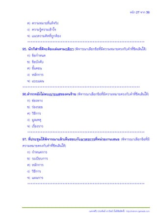 หน้า 27 จาก 36
(แจกฟรี) ประพันธ์ เวารัมย์ (ไม่มีลิขสิทธิ์) http://valrom.igetweb.com
ค) ความหมายที่แท้จริง
ง) ความรู้ความเข้าใจ
จ) แนวความคิดที่ถูกต้อง
**********************************************************************
95. นักกีฬาที่ดีจะต้องเล่นตามกติกา (พิจารณาเลือกข้อที่มีความหมายตรงกับคําที่ขีดเส้นใต้)
ก) ข้อกําหนด
ข) ข้อบังคับ
ค) ขั้นตอน
ง) หลักการ
จ) แบบแผน
**********************************************************************
96.ต้ารวจยังไม่พบเบาะแสของคนร้าย (พิจารณาเลือกข้อที่มีความหมายตรงกับคําที่ขีดเส้นใต้)
ก) ช่องทาง
ข) ร่องรอย
ค) วิธีการ
ง) มูลเหตุ
จ) เรื่องราว
**********************************************************************
97. ที่ประชุมได้พิจารณาแล้วเห็นชอบกับมาตรการที่หน่วยงานเสนอ (พิจารณาเลือกข้อที่มี
ความหมายตรงกับคําที่ขีดเส้นใต้)
ก) กําหนดการ
ข) ระเบียบการ
ค) หลักการ
ง) วิธีการ
จ) แผนการ
**********************************************************************
 