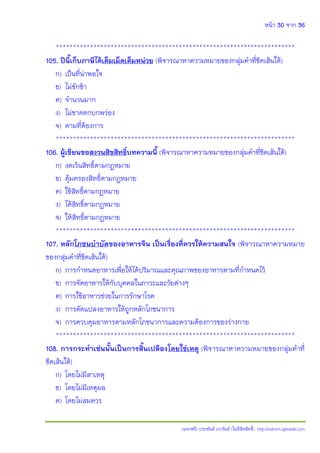 หน้า 30 จาก 36
(แจกฟรี) ประพันธ์ เวารัมย์ (ไม่มีลิขสิทธิ์) http://valrom.igetweb.com
**********************************************************************
105. ปีนี้เก็บภาษีได้เต็มเม็ดเต็มหน่วย (พิจารณาหาความหมายของกลุ่มคําที่ขีดเส้นใต้)
ก) เป็นที่น่าพอใจ
ข) ไม่ชักช้า
ค) จํานวนมาก
ง) ไม่ขาดตกบกพร่อง
จ) ตามที่ต้องการ
**********************************************************************
106. ผู้เขียนขอสงวนสิขสิทธิ์บทความนี้ (พิจารณาหาความหมายของกลุ่มคําที่ขีดเส้นใต้)
ก) งดเว้นสิทธิ์ตามกฎหมาย
ข) คุ้มครองสิทธิ์ตามกฎหมาย
ค) ใช้สิทธิ์ตามกฎหมาย
ง) ได้สิทธิ์ตามกฎหมาย
จ) ให้สิทธิ์ตามกฎหมาย
**********************************************************************
107. หลักโภชนบ้าบัดของอาหารจีน เป็นเรื่องที่ควรให้ความสนใจ (พิจารณาหาความหมาย
ของกลุ่มคําที่ขีดเส้นใต้)
ก) การกําหนดอาหารเพื่อให้ได้ปริมาณและคุณภาพของอาหารตามที่กําหนดไว้
ข) การจัดอาหารให้กับบุคคลในภาวะและวัยต่างๆ
ค) การใช้อาหารช่วยในการรักษาโรค
ง) การดัดแปลงอาหารให้ถูกหลักโภชนาการ
จ) การควบคุมอาหารตามหลักโภชนาการและความต้องการของร่างกาย
**********************************************************************
108. การกระท้าเช่นนั้นเป็นการสิ้นเปลืองโดยใช่เหตุ (พิจารณาหาความหมายของกลุ่มคําที่
ขีดเส้นใต้)
ก) โดยไม่มีสาเหตุ
ข) โดยไม่มีเหตุผล
ค) โดยไม่สมควร
 