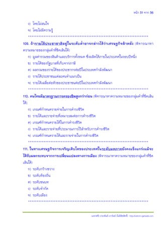 หน้า 31 จาก 36
(แจกฟรี) ประพันธ์ เวารัมย์ (ไม่มีลิขสิทธิ์) http://valrom.igetweb.com
ง) โดยไม่สนใจ
จ) โดยไม่มีความรู้
**********************************************************************
109. ถ้ารายได้ประชาชาติอยู่ในระดับต่้าอาจกล่าวได้ว่าเศรษฐกิจล้าหลัง (พิจารณาหา
ความหมายของกลุ่มคําที่ขีดเส้นใต้)
ก) มูลค่ารวมของสินค้าและบริการทั้งหมด ซึ่งผลิตได้ภายในประเทศในรอบปีหนึ่ง
ข) รายได้ของรัฐบาลที่เก็บจากภาษี
ค) ผลรวมของรายได้ของประชากรต่อปีในประเทศกําลังพัฒนา
ง) รายได้ประชาชนแต่ละคนจําแนกเป็น
จ) รายได้เฉลี่ยต่อหัวของประชาชนต่อปีในประเทศกําลังพัฒนา
**********************************************************************
110. คนไทยมีมาตรฐานการครองชีพสูงกว่าก่อน (พิจารณาหาความหมายของกลุ่มคําที่ขีดเส้น
ใต้)
ก) เกณฑ์กําหนดรายจ่ายในการดํารงชีวิต
ข) รายได้และรายจ่ายที่เหมาะสมต่อการดํารงชีวิต
ค) เกณฑ์กําหนดรายได้ในการดํารงชีวิต
ง) รายได้และรายจ่ายที่ประมาณการไว้สําหรับการดํารงชีวิต
จ) เกณฑ์กําหนดรายได้และรายจ่ายในการดํารงชีวิต
**********************************************************************
111. ในทางเศรษฐกิจการเจริญเติบโตของประเทศในระดับมหภาคยังคงแข็งแกร่งแม้จะ
ได้รับผลกระทบจากการเปลี่ยนแปลงทางการเมือง (พิจารณาหาความหมายของกลุ่มคําที่ขีด
เส้นใต้)
ก) ระดับกว้างขวาง
ข) ระดับท้องถิ่น
ค) ระดับชนบท
ง) ระดับจํากัด
จ) ระดับเมือง
**********************************************************************
 