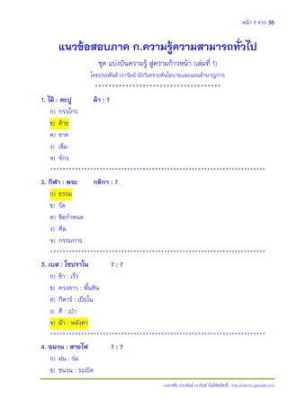หน้า 1 จาก 36
(แจกฟรี) ประพันธ์ เวารัมย์ (ไม่มีลิขสิทธิ์) http://valrom.igetweb.com
แนวข้อสอบภาค ก.ความรู้ความสามารถทั่วไป
ชุด แบ่งปันความรู้ สู่ความก้าวหน้า (เล่มที่ 1)
โดยประพันธ์ เวารัมย์ นักวิเคราะห์นโยบายและแผนชํานาญการ
*************************************
1. ไม้ : ตะปู ผ้า : ?
ก) กรรไกร
ข) ด้าย
ค) ขาด
ง) เข็ม
จ) จักร
**********************************************************************
2. กีฬา : พระ กติกา : ?
ก) ธรรม
ข) วัด
ค) ข้อกําหนด
ง) ศีล
จ) กรรมการ
**********************************************************************
3. เบส : โซปราโน ? : ?
ก) ช้า : เร็ว
ข) ดวงดาว : พื้นดิน
ค) กีตาร์ : เปียโน
ง) ตี : เปุา
จ) ฝูา : หลังคา
**********************************************************************
4. ฉนวน : สายไฟ ? : ?
ก) ฝน : ร่ม
ข) ชนวน : ระเบิด
 