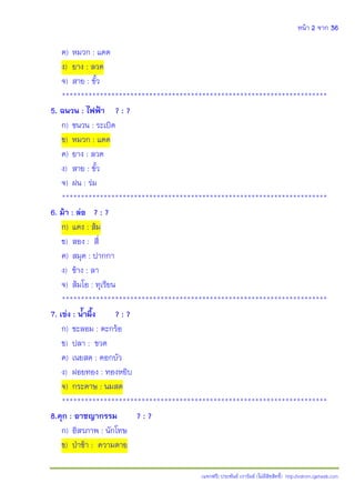 หน้า 2 จาก 36
(แจกฟรี) ประพันธ์ เวารัมย์ (ไม่มีลิขสิทธิ์) http://valrom.igetweb.com
ค) หมวก : แดด
ง) ยาง : ลวด
จ) สาย : ขั้ว
**********************************************************************
5. ฉนวน : ไฟฟ้า ? : ?
ก) ชนวน : ระเบิด
ข) หมวก : แดด
ค) ยาง : ลวด
ง) สาย : ขั้ว
จ) ฝน : ร่ม
**********************************************************************
6. ม้า : ล่อ ? : ?
ก) แดง : ส้ม
ข) สอง : สี่
ค) สมุด : ปากกา
ง) ช้าง : ลา
จ) ส้มโอ : ทุเรียน
**********************************************************************
7. เข่ง : น้้าผึ้ง ? : ?
ก) ชะลอม : ตะกร้อ
ข) ปลา : ขวด
ค) เนยสด : ดอกบัว
ง) ฝอยทอง : ทองหยิบ
จ) กระดาษ : นมสด
**********************************************************************
8.คุก : อาชญากรรม ? : ?
ก) อิสรภาพ : นักโทษ
ข) ปุาช้า : ความตาย
 