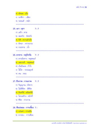 หน้า 7 จาก 36
(แจกฟรี) ประพันธ์ เวารัมย์ (ไม่มีลิขสิทธิ์) http://valrom.igetweb.com
ค) พัดลม : เย็น
ง) นาฬิกา : เสียง
จ) รถยนต์ : หนัก
**********************************************************************
25. เมา : สุรา ? : ?
ก) เศร้า : ตาย
ข) สมหวัง : ผิดหวัง
ค) ปิติ : ความสําเร็จ
ง) อิจฉา : ความงาม
จ) กระหาย : น้ํา
**********************************************************************
26. อาหาร : จตุปัจจัย ? : ?
ก) ดาวอังคาร : จตุสดมภ์
ข) เสนาบดี : จตุสดมภ์
ค) เงินปันผล : กําไร
ง) ไม้โท : วรรณยุกต์
จ) คน : พระ
**********************************************************************
27. ชีวภาพ : กายภาพ ? : ?
ก) วิญญาณ : สังขาร
ข) ไม่มีชีวิต : มีชีวิต
ค) อินทรีย์ : อนินทรีย์
ง) โครงสร้าง : หน้าที่
จ) ชีวิต : ร่างกาย
**********************************************************************
28. ฟันปลอม : การเคี้ยว ? :
ก) แว่นตา : การเห็น
ข) ยางลบ : การเขียน
 