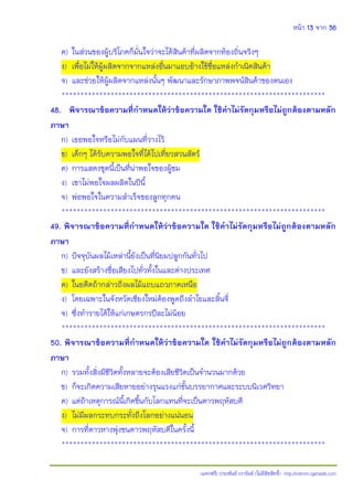 หน้า 13 จาก 36
(แจกฟรี) ประพันธ์ เวารัมย์ (ไม่มีลิขสิทธิ์) http://valrom.igetweb.com
ค) ในส่วนของผู้บริโภคก็มั่นใจว่าจะได้สินค้าที่ผลิตจากท้องถิ่นจริงๆ
ง) เพื่อไม่ให้ผู้ผลิตจากจากแหล่งอื่นมาแอบอ้างใช้ชื่อแหล่งกําเนิดสินค้า
จ) และช่วยให้ผู้ผลิตจากแหล่งนั้นๆ พัฒนาและรักษาภาพพจน์สินค้าของตนเอง
**********************************************************************
48. พิจารณาข้อความที่ก้าหนดให้ว่าข้อความใด ใช้ค้าไม่รัดกุมหรือไม่ถูกต้องตามหลัก
ภาษา
ก) เธอพอใจหรือไม่กับแผนที่วางไว้
ข) เด็กๆ ได้รับความพอใจที่ได้ไปเที่ยวสวนสัตว์
ค) การแสดงชุดนี้เป็นที่น่าพอใจของผู้ชม
ง) เขาไม่พอใจผลผลิตในปีนี้
จ) พ่อพอใจในความสําเร็จของลูกทุกคน
**********************************************************************
49. พิจารณาข้อความที่ก้าหนดให้ว่าข้อความใด ใช้ค้าไม่รัดกุมหรือไม่ถูกต้องตามหลัก
ภาษา
ก) ปัจจุบันผลไม้เหล่านี้ยังเป็นที่นิยมปลูกกันทั่วไป
ข) และยังสร้างชื่อเสียงไปทั่วทั้งในและต่างประเทศ
ค) ในอดีตถ้ากล่าวถึงผลไม้แถบแถวภาคเหนือ
ง) โดยเฉพาะในจังหวัดเชียงใหม่ต้องพูดถึงลําไยและลิ้นจี่
จ) ซึ่งทํารายได้ให้แก่เกษตรกรปีละไม่น้อย
**********************************************************************
50. พิจารณาข้อความที่ก้าหนดให้ว่าข้อความใด ใช้ค้าไม่รัดกุมหรือไม่ถูกต้องตามหลัก
ภาษา
ก) รวมทั้งสิ่งมีชีวิตทั้งหลายจะต้องเสียชีวิตเป็นจํานวนมากด้วย
ข) ก็จะเกิดความเสียหายอย่างรุนแรงแก่ชั้นบรรยากาศและระบบนิเวศวิทยา
ค) แต่ถ้าเหตุการณ์นี้เกิดขึ้นกับโลกแทนที่จะเป็นดาวพฤหัสบดี
ง) ไม่มีผลกระทบกระทั่งถึงโลกอย่างแน่นอน
จ) การที่ดาวหางพุ่งชนดาวพฤหัสบดีในครั้งนี้
**********************************************************************
 