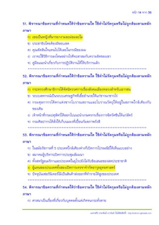 หน้า 14 จาก 36
(แจกฟรี) ประพันธ์ เวารัมย์ (ไม่มีลิขสิทธิ์) http://valrom.igetweb.com
51. พิจารณาข้อความที่ก้าหนดให้ว่าข้อความใด ใช้ค้าไม่รัดกุมหรือไม่ถูกต้องตามหลัก
ภาษา
ก) เธอเป็นหญิงที่มารยางามละม่อมละไม
ข) ประชาธิปไตยต้องมีขอบเขต
ค) คุณตัดสินใจแทนไปได้เลยในกรณีของผม
ง) เราจะใช้วิธีการลงโทษอย่างไรดีจะสาสมกับความผิดของเขา
จ) คู่มือแนะนําเกี่ยวกับการปฏิบัติงานได้ให้บริการแล้ว
**********************************************************************
52. พิจารณาข้อความที่ก้าหนดให้ว่าข้อความใด ใช้ค้าไม่รัดกุมหรือไม่ถูกต้องตามหลัก
ภาษา
ก) กระทรวงศึกษาธิการได้จัดนิทรรศการเรื่องสังคมเมืองหลวงสําหรับเยาวชน
ข) ระบบสหกรณ์เป็นระบบเศรษฐกิจที่เอื้ออํานวยให้แก่ชาวนาชาวไร่
ค) กรมศุลกากรได้ตกแต่งซากโบราณสถานและโบราณวัตถุให้อยู่ในสภาพใกล้เคียงกับ
ของเดิม
ง) เจ้าหน้าที่กรมปศุสัตว์ได้ออกไปแนะนําเกษตรกรเรื่องการฉีดวัคซีนให้แก่สัตว์
จ) กรมศิลปากรได้สั่งให้เก็บนมผงที่เปื้อนกัมตภาพรังสี
**********************************************************************
53. พิจารณาข้อความที่ก้าหนดให้ว่าข้อความใด ใช้ค้าไม่รัดกุมหรือไม่ถูกต้องตามหลัก
ภาษา
ก) ในสมัยรัชกาลที่ 5 ประเทศใกล้เคียงต่างก็เปิดการไปรษณีย์ให้เห็นแบบอย่าง
ข) สมาคมผู้บริหารเปิดการประชุมสัมมนา
ค) ทั้งสหรัฐอเมริกาและประเทศในยุโรปยังไม่รับข้อเสนอของสหประชาชาติ
ง) ผู้แทนของประเทศทั้งสองเปิดการเจรจาจํากัดอาวุธยุทธศาสตร์
จ) ปัจจุบันเฟอร์นิเจอร์ไม้เป็นสินค้าส่งออกที่ทํารายได้สูงของประเทศ
**********************************************************************
54. พิจารณาข้อความที่ก้าหนดให้ว่าข้อความใด ใช้ค้าไม่รัดกุมหรือไม่ถูกต้องตามหลัก
ภาษา
ก) ศาสนาเป็นเรื่องที่เกี่ยวกับบุคคลตั้งแต่เกิดจนกระทั่งตาย
 