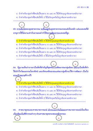 หน้า 18 จาก 36
(แจกฟรี) ประพันธ์ เวารัมย์ (ไม่มีลิขสิทธิ์) http://valrom.igetweb.com
ง) ถ้าคําหรือกลุ่มคําที่ขีดเส้นใต้เฉพาะ (ข) และ (ค) ใช้ได้รัดกุมถูกต้องตามหลักภาษา
จ) ถ้าคําหรือกลุ่มคําที่ขีดเส้นใต้ทั้ง 3 ใช้ไม่รัดกุมหรือไม่ถูกต้องตามหลักภาษา
**********************************************************************
63. การเติบโตของอุตสาหกรรม จะขึ้นอยู่กับอุตสาหกรรมรถยนต์เป็นหลัก แต่แบตเตอรี่มี
อายุการใช้ไม่นานเท่ากับยานยนต์ ท้าให้ความต้องการแบตเตอรี่สูง
ก) ถ้าคําหรือกลุ่มคําที่ขีดเส้นใต้ทั้ง 3 ใช้ได้รัดกุมและถูกต้องตามหลักภาษา
ข) ถ้าคําหรือกลุ่มคําที่ขีดเส้นใต้เฉพาะ (ก) และ (ข) ใช้ได้รัดกุมถูกต้องตามหลักภาษา
ค) ถ้าคําหรือกลุ่มคําที่ขีดเส้นใต้เฉพาะ (ก) และ (ค) ใช้ได้รัดกุมถูกต้องตามหลักภาษา
ง) ถ้าคําหรือกลุ่มคําที่ขีดเส้นใต้เฉพาะ (ข) และ (ค) ใช้ได้รัดกุมถูกต้องตามหลักภาษา
จ) ถ้าคําหรือกลุ่มคําที่ขีดเส้นใต้ทั้ง 3 ใช้ไม่รัดกุมหรือไม่ถูกต้องตามหลักภาษา
**********************************************************************
64. รัฐบาลเห็นว่าภาษาเป็นสิ่งที่ส้าคัญที่สุดต่อการพัฒนาชนกลุ่มน้อย เพราะเป็นสิ่งที่ท้า
ให้เข้าใจวัฒนธรรมโลกทัศน์ และทัศนคติของชนแต่ละกลุ่มซึ่งจะให้การพัฒนา เป็นไป
ตามเป้าหมายที่วางไว้
ก) ถ้าคําหรือกลุ่มคําที่ขีดเส้นใต้ทั้ง 3 ใช้ได้รัดกุมและถูกต้องตามหลักภาษา
ข) ถ้าคําหรือกลุ่มคําที่ขีดเส้นใต้เฉพาะ (ก) และ (ข) ใช้ได้รัดกุมถูกต้องตามหลักภาษา
ค) ถ้าคําหรือกลุ่มคําที่ขีดเส้นใต้เฉพาะ (ก) และ (ค) ใช้ได้รัดกุมถูกต้องตามหลักภาษา
ง) ถ้าคําหรือกลุ่มคําที่ขีดเส้นใต้เฉพาะ (ข) และ (ค) ใช้ได้รัดกุมถูกต้องตามหลักภาษา
จ) ถ้าคําหรือกลุ่มคําที่ขีดเส้นใต้ทั้ง 3 ใช้ไม่รัดกุมหรือไม่ถูกต้องตามหลักภาษา
**********************************************************************
65. ศาสนาพุทธและศาสนาพราหมณ์ มักจะแยกกันไม่ออกศาสนาพราหมณ์เป็นเรื่อง
เกี่ยวข้องกับพิธีกรรมต่างๆ ส่วนศาสนาพุทธจะสอนหลักธรรมะ
ก ข
ค
ก ข
ค
ก
ข ค
 