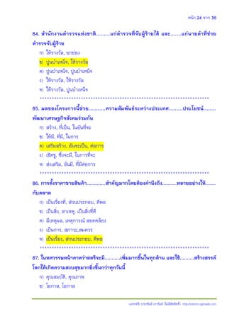 หน้า 24 จาก 36
(แจกฟรี) ประพันธ์ เวารัมย์ (ไม่มีลิขสิทธิ์) http://valrom.igetweb.com
84. ส้านักงานต้ารวจแห่งชาติ.........แก่ต้ารวจที่จับผู้ร้ายได้ และ.......แก่นายด้าที่ช่วย
ต้ารวจจับผู้ร้าย
ก) ให้รางวัล, ยกย่อง
ข) ปูนบําเหน็จ, ให้รางวัล
ค) ปูนบําเหน็จ, ปูนบําเหน็จ
ง) ให้รางวัล, ให้รางวัล
จ) ให้รางวัล, ปูนบําเหน็จ
**********************************************************************
85. ผลของโครงการนี้ช่วย...........ความสัมพันธ์ระหว่างประเทศ.........ประโยชน์........
พัฒนาเศรษฐกิจสังคมร่วมกัน
ก) สร้าง, ที่เป็น, ในอันที่จะ
ข) ให้มี, ที่มี, ในการ
ค) เสริมสร้าง, อันจะเป็น, ต่อการ
ง) เชิดชู, ซึ่งจะมี, ในการที่จะ
จ) ส่งเสริม, อันมี, ที่มีต่อการ
**********************************************************************
86. การตั้งราคาขายสินค้า.............ส้าคัญมากโดยต้องค้านึงถึง..........หลายอย่างให้.......
กับตลาด
ก) เป็นเรื่องที่, ส่วนประกอบ, ดีพอ
ข) เป็นสิ่ง, สาเหตุ, เป็นสิ่งที่ดี
ค) มีเหตุผล, เหตุการณ์ สอดคล้อง
ง) เป็นการ, สภาวะ,สมควร
จ) เป็นเรื่อง, ส่วนประกอบ, ดีพอ
**********************************************************************
87. ในทศวรรษหน้าคาดว่าสตรีจะมี...........เพิ่มมากขึ้นในทุกด้าน และใช้..........สร้างสรรค์
โลกให้เกิดความสงบสุขมากยิ่งขึ้นกว่าทุกวันนี้
ก) คุณสมบัติ, คุณภาพ
ข) โอกาส, โอกาส
 
