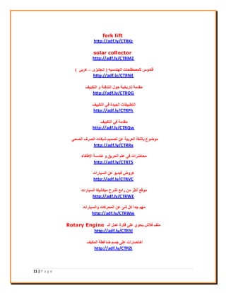 11 | P a g e
fork lift
http://adf.ly/CTRKz
solar collector
http://adf.ly/CTRM2
ٚ٤‫اُٜ٘ذع‬ ‫ُِٔقيِؾبد‬ ‫هبٓٞط‬(ٟ‫إٗغِ٤ض‬–٠‫ػشث‬)
http://adf.ly/CTRN4
‫اُزٌ٤٤ق‬ ٝ ‫اُزذكئخ‬ ٍٞ‫ؽ‬ ‫ربس٣خ٤خ‬ ‫ٓوذٓخ‬
http://adf.ly/CTROG
‫اُزٌ٤٤ق‬ ٢‫ك‬ ‫اُغ٤ذح‬ ‫اُزيج٤وبد‬
http://adf.ly/CTRPh
‫اُزٌ٤٤ق‬ ٢‫ك‬ ‫ٓوذٓخ‬
http://adf.ly/CTRQw
٢‫اُقؾ‬ ‫اُقشف‬ ‫ؽجٌبد‬ ْ٤ٔ‫رق‬ ٖ‫ػ‬ ‫اُؼشث٤خ‬ ‫ثبُِـخ‬ ‫ٓٞمٞع‬
http://adf.ly/CTRRx
‫اإلىلبء‬ ‫ٛ٘ذعخ‬ ٝ ‫اُؾش٣ن‬ ِْ‫ػ‬ ٢‫ك‬ ‫ٓؾبمشاد‬
http://adf.ly/CTRTS
‫اُغ٤بساد‬ ٖ‫ػ‬ ٞ٣‫ك٤ذ‬ ‫ػشٝك‬
http://adf.ly/CTRVC
‫اُغ٤بساد‬ ‫ٓ٤ٌبٗ٤ٌب‬ ‫ُؾشػ‬ ‫سائغ‬ ٖٓ ‫أًضش‬ ‫ٓٞهغ‬
http://adf.ly/CTRWE
‫ٝاُغ٤بساد‬ ‫أُؾشًبد‬ ٖ‫ػ‬ ٠‫ؽ‬ ًَ ‫عذا‬ ْٜٓ
http://adf.ly/CTRWw
‫اُـ‬ َٔ‫ػ‬ ‫كٌشح‬ ٠ِ‫ػ‬ ١ٞ‫٣ؾ‬ ‫كالػ‬ ‫ِٓق‬Rotary Engine
http://adf.ly/CTRYI
‫أٌُ٤ق‬ ‫مبؿيخ‬ ْ‫عغ‬ ٠ِ‫ػ‬ ‫اخزقبساد‬
http://adf.ly/CTRZi
 