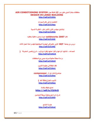 14 | P a g e
ٖٓ ٌٕٞٓ ٠٘‫ُٔج‬ ‫عبٛضح‬ ‫ٓخييبد‬12ٍٞ‫ؽ‬ ً‫ب‬‫ىبثو‬AIR CONDITIONING SYSTEM
DESIGN IN LARGE BUILDING
http://adf.ly/CUHVz
‫اُغ٤بساد‬ ُْ‫ػب‬ ٢‫ك‬ ‫االخزقبساد‬
http://adf.ly/CUHgy
‫ػؾش‬ ٖٓ‫اُضب‬ ٕ‫اُوش‬ ‫ٜٓ٘ذط‬ ٖ٣‫إ٣٘ؾزب‬-‫اُ٘غج٤خ‬ ‫اُ٘ظش٣خ‬
http://adf.ly/CUHiG
ِْ‫رؼ‬solidworks 2007ٙٞ‫ثخي‬ ‫خيٞح‬ ٙ‫ٝفٞس‬ ‫فٞد‬
http://adf.ly/CUHjE
‫عبٓؼخ‬ ٖٓ ‫دسٝط‬MIT‫أُ٤ٌبٗ٤ٌ٤خ‬ ‫اُٜ٘ذعخ‬ ٢‫ك‬ ً‫ب‬٤ُٔ‫ػب‬ ٠ُٝ٧‫ا‬-‫ا٥الد‬ َٔ‫رؼ‬ ‫ُٔبرا‬ ٝ ‫ً٤ق‬
http://adf.ly/CUHkj
‫أُقبػذ‬–‫ٗؾأرٜب‬,‫ػِٜٔب‬ ‫كٌشح‬ ٝ ‫أٗٞاػٜب‬(‫هشة‬ ٖ‫ػ‬ ‫ٗظشح‬–‫أُزؾشًخ‬ ‫ثبُقٞس‬ ‫ؽشػ‬)
http://adf.ly/CUHm4
‫أُخييبد‬ ‫ٓغ‬ ٢‫فؾ‬ ‫فشف‬ ‫ٓؼبُغخ‬ ‫ٓؾيخ‬ ‫دساعخ‬
http://adf.ly/CUHn9
‫ا٧ٗبث٤ت‬ ‫خيٞه‬ ٠‫ك‬ ‫اُيبهخ‬ ‫كبهذ‬
http://adf.ly/CUHo1
ٍ‫ا‬ ٖ‫ػ‬ َٓ‫ؽب‬ ‫ٓٞمٞع‬compressor
http://adf.ly/CUHot
‫أُلشؽ‬ ‫ا٧ٗجٞة‬(‫اُـذ‬ ‫ىبهخ‬(
http://adf.ly/CUHpn
‫ث٘لغي‬ ‫ٌٓ٤لي‬ ‫إف٘غ‬
http://adf.ly/CUHrO
ٖ٤‫ُِٔجزذئ‬ ‫ثغ٤يخ‬ ‫ٛ٤ذسُٝ٤ٌ٤خ‬ ‫دائشح‬ ‫ؽشػ‬
http://adf.ly/CUHt9
‫االٗزبط‬ ‫ٛ٘ذعخ‬
http://adf.ly/CUHuC
 