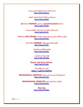 15 | P a g e
‫ثٞسثٞ٣٘ذ‬ ‫ثِٔق‬ ‫اُزٌ٤٤ق‬ ْ٤ٔ‫رق‬ ٝ ٍ‫االؽٔب‬ ‫ؽغبة‬
http://adf.ly/CUHuo
‫اُزٌ٤٤ق‬ ‫ثزشً٤جبد‬ ‫اُؾبئؼخ‬ ‫الخيبء‬ ‫ثبُقٞسح‬ ‫ؽشػ‬
http://adf.ly/CUIEC
‫خشائو‬psychrometrics٢‫ؽشًز‬ ٖٓDAIKIN‫اُ٤بثبٗ٤خ‬LG
http://adf.ly/CUIEo
‫ثٞسثٞ٣٘ذ‬ ‫اُزٌ٤٤ق‬ ‫رشً٤ت‬ ٍٞ‫ٝاف‬ ‫ُالدٝاد‬ ‫ثبُقٞسح‬ ‫ػشك‬
http://adf.ly/CUIFi
‫اعزؼٔبالد‬ ‫٣ٞمؼ‬ ‫ثٞسثٞ٣٘ذ‬ ‫ػشك‬ ‫االىلبء‬ ٢‫ُٜٔ٘ذع‬C02 FM200‫ٝٝاالخزالكبد‬
http://adf.ly/CUINz
‫ٌٓ٤لبد‬ ‫ُغٔ٤غ‬ َٓ‫اٌُب‬ ‫اٌُزِٞط‬CARRIR‫اُؼشث٤خ‬ ‫ثبُِـخ‬
http://adf.ly/CUIPL
‫ثبالٝرًٞبد‬ ْ‫ُِشع‬ ‫كوو‬ ٖ٤‫ُِٔجزذئ‬
http://adf.ly/CUIQY
‫أُنخبد‬ ٖ‫ػ‬ ‫ٜٓٔخ‬ ‫ِٓلبد‬
http://adf.ly/CUIRQ
Gears and Gear drives
http://adf.ly/CUISk
‫اُجذ٣ِخ‬ ‫اُيبهخ‬ ٠ِ‫ػ‬ ‫رؼشف‬
http://adf.ly/CUITG
‫ثشٗبٓظ‬ ٠ِ‫ػ‬ ٖ٘‫ٓغ‬ ْ٤ٔ‫رق‬ ‫ٌُ٤ل٤خ‬ ‫ٗٔٞرط‬MECHANICAL DESKTOP
http://adf.ly/CUIUy
‫ثشٗبٓظ‬ ٢‫ك‬ ‫ثٌشح‬ ْ‫سع‬ ‫ىش٣وخ‬MECHANICAL DESKTOP
http://adf.ly/CUIVu
Bearing
http://adf.ly/CUIWw
 