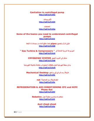 16 | P a g e
Cavitation in centrifugal pump
http://adf.ly/CUIXx
‫ِ٤ــ٘بد‬‫ث‬‫ُـٞس‬‫ز‬ُ‫ا‬
http://adf.ly/CUIZ4
‫أُنخبد‬
http://adf.ly/CUIZp
Some of the basics you need to understand centrifugal
pumps
http://adf.ly/CUIai
‫ٝرغٔ٤غ‬ ٍ‫إٗضا‬ ‫ىشم‬pipes‫االثؼبد‬ ‫س‬ ‫سعٞٓبد‬ ‫ة‬ ‫أُبء‬ ‫عيؼ‬ ‫رؾذ‬
http://adf.ly/CUIbR
َُ ‫اُؾبِٓخ‬ ‫أُشئ٤خ‬ ‫أُٞعٞػخ‬" Gas Turbine & Compressors "
http://adf.ly/CUIcH
‫اُؼٔ٤ن‬ ‫اُزجش٣ذ‬ ٠ُ‫إ‬ َ‫ٓذخ‬CRYOGENIC SYSTEM
http://adf.ly/CUIdB
‫اٌُٜشثبئ٤خ‬ ‫ثبُؾجٌخ‬ ‫ٓزٌبِٓخ‬ ٝ ‫أُزغذدح‬ ‫ثبُيبهبد‬ َٔ‫رؼ‬ ‫ًٜشثبئ٤خ‬ ‫ٓؾيخ‬ َ‫ثذائ‬
http://adf.ly/CUIeN
‫ثشٗبٓظ‬ ٢‫ك‬ ٢‫اُجشؿ‬ ْ‫سع‬ ‫ىش٣وخ‬Mechanical Desktop
http://adf.ly/CUIfG
‫اُقبُٓٞخ‬ ْ‫سع‬ ‫ىش٣وخ‬ ٌْ٤ُ‫ا‬net
http://adf.ly/CUIfx
REFRIGERATION & AIR CONDITIONING CFC and HCFC
Phase Out
http://adf.ly/CUIhf
ٍٞ‫ؽ‬ ‫ٓؾُِٞخ‬ ٖ٣‫ٝرٔبس‬ ‫ٓؾبمشاد‬Robotics
http://adf.ly/CUIiE
duct cheat sheet
http://adf.ly/CUIip
 