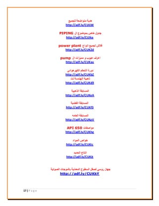 17 | P a g e
‫ُِغٔ٤غ‬ ‫ٓزٞامؼخ‬ ‫ٛذ٣خ‬
http://adf.ly/CUIjW
ٍ‫ا‬ ‫ثٔٞمٞع‬ ‫خبؿ‬ ٍٝ‫عذ‬PIPING
http://adf.ly/CUIka
‫اٗٞاع‬ ‫ُغٔ٤غ‬ ‫كالػ‬power plant
http://adf.ly/CUKZd
ٍ‫ا‬ ‫ٓٔ٤ضاد‬ ٝ ‫ػ٤ٞة‬ ‫اػشف‬pump
http://adf.ly/CUKay
٢‫اٌُٜشٛٞائ‬ ٌْ‫اُزؾ‬ ‫دٝسح‬
http://adf.ly/CUKbZ
‫ٗذ‬ ‫اُٜ٘ذعخ‬ ‫رٛج٤خ‬
http://adf.ly/CUKd9
‫اُزٛج٤خ‬ ‫أُغبثوخ‬
http://adf.ly/CUKeA
‫اُلن٤خ‬ ‫أُغبثوخ‬
http://adf.ly/CUKf3
ٚٓ‫اُؼب‬ ‫أُغبثوخ‬
http://adf.ly/CUKgV
‫ٓٞافلبد‬API 650
http://adf.ly/CUKhg
‫أُٞاد‬ ‫خٞاؿ‬
http://adf.ly/CUKic
‫اُؾذ٣ذ‬ ‫اٗزبط‬
http://adf.ly/CUKjt
‫اُقٞر٤خ‬ ‫ثبُٔٞعبد‬ ‫أُؼذٗ٤خ‬ ‫اُغيٞػ‬ َ‫ُقو‬ ٢‫سٝع‬ ‫عٜبص‬
http://adf.ly/CUKkY
 