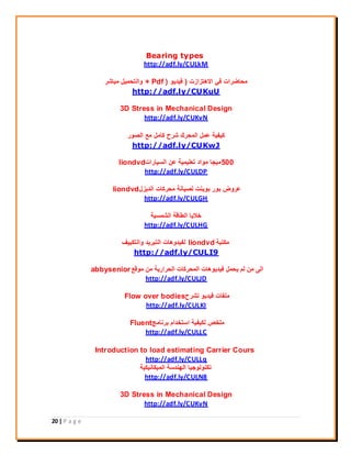 20 | P a g e
Bearing types
http://adf.ly/CULkM
‫االهرسازخ‬ ‫في‬ ‫ِحاظراخ‬(‫فيذيى‬+ Pdf )‫ِثاشر‬ ً‫واٌرحّي‬
http://adf.ly/CUKuU
3D Stress in Mechanical Design
http://adf.ly/CUKvN
‫اٌصىر‬ ‫ِع‬ ًِ‫وا‬ ‫شرح‬ ‫اٌّحرن‬ ًّ‫ع‬ ‫ويفيح‬
http://adf.ly/CUKwJ
500‫اٌسياراخ‬ ٓ‫ع‬ ‫ذعٍيّيح‬ ‫ِىاد‬ ‫ِيجا‬liondvd
http://adf.ly/CULDP
‫اٌذيسي‬ ‫ِحرواخ‬ ‫ٌصيأح‬ ‫تىيٕد‬ ‫تىر‬ ‫عروض‬liondvd
http://adf.ly/CULGH
‫اٌشّسيح‬ ‫اٌطالح‬ ‫خاليا‬
http://adf.ly/CULHG
‫ِىرثح‬liondvd‫واٌرىييف‬ ‫اٌرثريذ‬ ‫ٌفيذوهاخ‬
http://adf.ly/CULI9
‫ِىلع‬ ِٓ ‫اٌحراريح‬ ‫اٌّحرواخ‬ ‫فيذيىهاخ‬ ًّ‫يح‬ ٌُ ِٓ ًٌ‫ا‬abbysenior
http://adf.ly/CULJD
‫ذشرح‬ ‫فيذيى‬ ‫ٍِفاخ‬Flow over bodies
http://adf.ly/CULKI
‫ترٔاِج‬ َ‫اسرخذا‬ ‫ٌىيفيح‬ ‫ٍِخص‬Fluent
http://adf.ly/CULLC
Introduction to load estimating Carrier Cours
http://adf.ly/CULLq
‫اٌّيىأيىيح‬ ‫اٌهٕذسح‬ ‫ذىٕىٌىجيا‬
http://adf.ly/CULN8
3D Stress in Mechanical Design
http://adf.ly/CUKvN
 