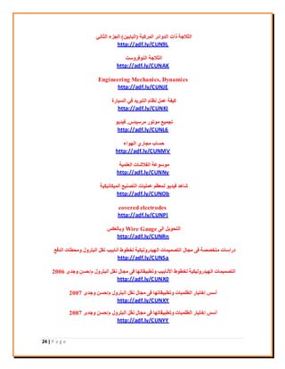 24 | P a g e
‫أُشًجخ‬ ‫اُذٝائش‬ ‫راد‬ ‫اُضالعخ‬(ٖ٤‫اُجبث‬)٢ٗ‫اُضب‬ ‫اُغضء‬
http://adf.ly/CUN9L
‫اُ٘ٞكشٝعذ‬ ‫اُضالعخ‬
http://adf.ly/CUNAK
Engineering Mechanics, Dynamics
http://adf.ly/CUNJE
‫اُغ٤بسح‬ ٢‫ك‬ ‫اُزجش٣ذ‬ ّ‫ٗظب‬ َٔ‫ػ‬ ‫ً٤لخ‬
http://adf.ly/CUNKI
‫ٓشع٤ذط‬ ‫ٓٞرٞس‬ ‫رغٔ٤غ‬.ٞ٣‫ك٤ذ‬
http://adf.ly/CUNL6
‫اُٜٞاء‬ ١‫ٓغبس‬ ‫ؽغبة‬
http://adf.ly/CUNMV
‫اُؼِٔ٤خ‬ ‫اُلالؽبد‬ ‫ٓٞعٞػخ‬
http://adf.ly/CUNNy
‫أُ٤ٌبٗ٤ٌ٤خ‬ ‫اُزق٘٤غ‬ ‫ػِٔ٤بد‬ ْ‫ُٔؼظ‬ ٞ٣‫ك٤ذ‬ ‫ؽبٛذ‬
http://adf.ly/CUNOb
covered electrodes
http://adf.ly/CUNPl
٠ُ‫ا‬ َ٣ٞ‫اُزؾ‬Wire Gauge‫ٝثبُؼٌظ‬
http://adf.ly/CUNRn
‫اُذكغ‬ ‫ٝٓؾيبد‬ ٍٝ‫اُجزش‬ َ‫ٗو‬ ‫أٗبث٤ت‬ ‫ُخيٞه‬ ‫اُٜ٤ذسُٝ٤ٌ٤خ‬ ‫اُزقٔ٤ٔبد‬ ٍ‫ٓغب‬ ٠‫ك‬ ‫ٓزخققخ‬ ‫دساعبد‬
http://adf.ly/CUNSa
ّ ٍٝ‫اُجزش‬ َ‫ٗو‬ ٍ‫ٓغب‬ ٠‫ك‬ ‫ٝريج٤وبرٜب‬ ‫ا٧ٗبث٤ت‬ ‫ُخيٞه‬ ‫اُٜ٤ذسُٝ٤ٌ٤خ‬ ‫اُزقٔ٤ٔبد‬/ٟ‫ٝعذ‬ ٖ‫ؽغ‬2006
http://adf.ly/CUNX0
ّ ٍٝ‫اُجزش‬ َ‫ٗو‬ ٍ‫ٓغب‬ ٠‫ك‬ ‫ٝريج٤وبرٜب‬ ‫اُئِجبد‬ ‫إخز٤بس‬ ‫أعظ‬/ٟ‫ٝعذ‬ ٖ‫ؽغ‬2007
http://adf.ly/CUNXY
ّ ٍٝ‫اُجزش‬ َ‫ٗو‬ ٍ‫ٓغب‬ ٠‫ك‬ ‫ٝريج٤وبرٜب‬ ‫اُئِجبد‬ ‫إخز٤بس‬ ‫أعظ‬/ٟ‫ٝعذ‬ ٖ‫ؽغ‬2007
http://adf.ly/CUNYY
 