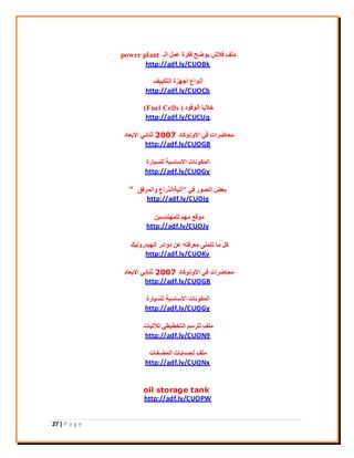 27 | P a g e
‫اُـ‬ َٔ‫ػ‬ ‫كٌشح‬ ‫٣ٞمؼ‬ ‫كالػ‬ ‫ِٓق‬power plant
http://adf.ly/CUOBk
‫اُزٌ٤٤ق‬ ‫أعٜضح‬ ‫أٗٞاع‬
http://adf.ly/CUOCb
‫اُٞهٞد‬ ‫خال٣ب‬(Fuel Cells )
http://adf.ly/CUCUq
‫االٝرًٞبد‬ ٢‫ك‬ ‫ٓؾبمشاد‬2007‫االثؼبد‬ ٢‫ص٘بئ‬
http://adf.ly/CUOGB
‫ُِغ٤بسح‬ ‫االعبع٤خ‬ ‫أٌُٞٗبد‬
http://adf.ly/CUOGy
٢‫ك‬ ‫اُقٞس‬ ‫ثؼل‬"‫ٝأُشكن‬ ‫آُ٤خاُزساع‬"
http://adf.ly/CUOIg
ٖ٤‫ُِٜٔ٘ذع‬ ْٜٓ ‫ٓٞهغ‬
http://adf.ly/CUOJv
‫اُٜ٤ذسُٝ٤ي‬ ‫دٝائش‬ ٖ‫ػ‬ ٚ‫ٓؼشكز‬ ٠٘ٔ‫رز‬ ‫ٓب‬ ًَ
http://adf.ly/CUOKv
‫االٝرًٞبد‬ ٢‫ك‬ ‫ٓؾبمشاد‬2007‫االثؼبد‬ ٢‫ص٘بئ‬
http://adf.ly/CUOGB
‫ُِغ٤بسح‬ ‫االعبع٤خ‬ ‫أٌُٞٗبد‬
http://adf.ly/CUOGy
‫ُ٦ُ٤بد‬ ٢‫اُزخي٤ي‬ ْ‫ُِشع‬ ‫ِٓق‬
http://adf.ly/CUON9
‫أُنخبد‬ ‫ُؾغبثبد‬ ‫ِٓق‬
http://adf.ly/CUONx
oil storage tank
http://adf.ly/CUOPW
 