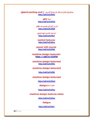 30 | P a g e
‫اُزغش٣ت‬ ‫ٓٞاٗغ‬ ٖ‫ػ‬ َ‫هج‬ ٖٓ ‫٣يشػ‬ ُْ ‫ٓٞمٞع‬(gland packing seal )
http://adf.ly/CUPUY
‫اعئِخ‬API
http://adf.ly/CUPVO
‫اُويغ‬ ‫ػذد‬ ْ٤ٔ‫رق‬ ٢‫ك‬ ٍٝ٧‫ا‬ ‫اُذسط‬
http://adf.ly/CUPbR
‫ُغٔ٤غ‬ ٜٚٔٓ ٚ٤‫ٛ٘ذع‬ ‫اعبع٤بد‬
http://adf.ly/CUPc7
control lectures
http://adf.ly/CUPco
power mill course
http://adf.ly/CUPdV
machine design lectures1
http://adf.ly/CUPj9
machine design lectures2
http://adf.ly/CUPk1
machine design lectures3
http://adf.ly/CUPlH
machine design lectures4
http://adf.ly/CUPm5
َ‫ٓغبئ‬ ٍِٞ‫ؽ‬design
http://adf.ly/CUPog
machine design lectures notes
http://adf.ly/CUPqn
fatigue
http://adf.ly/CUPrr
 
