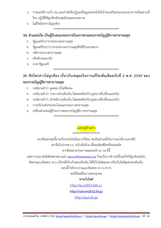 รวบรวมเผยแพรโดย ประพันธ เวารัมย http://pun2013.bth.cc / http://pun.fix.gs / http://valrom2012.fix.gs หนา 10
ง. กําหนดวิธีการเก็บ ขน และกําจัดสิ่งปฏิกูลหรือมูลฝอยหรือให้เจ้าของหรือครอบครองอาคารหรือสถานที่
ใดๆ ปฏิบัติให้ถูกต้องด้วยสุขลักษณะตามสภาพ
จ. ไม่มีข้อใดกล่าวไม่ถูกต้อง
*****************************************************
38. ตําแหน่งใด เป็นผู้รับสนองพระราชโองการตามพระราชบัญญัติการสาธารณสุข
ก. รัฐมนตรีว่าการกระทรวงสาธารณสุข
ข. รัฐมนตรีช่วยว่าการกระทรวงสาธารณสุขซึ่งได้รับมอบหมาย
ค. ปลัดกระทรวงสาธารณสุข
ง. อธิบดีกรมอนามัย
จ. นายกรัฐมนตรี
*****************************************************
39. ข้อใดกล่าวไม่ถูกต้อง เกี่ยวกับเหตุผลในการแก้ไขเพิ่มเติมฉบับที่ 2 พ.ศ. 2550 ของ
พระราชบัญญัติการสาธารณสุข
ก. บทนิยามคําว่า มูลฝอย ยังไม่ชัดเจน
ข. บทนิยามคําว่า ราชการส่วนท้องถิ่น ไม่สอดคล้องกับกฎหมายที่เปลี่ยนแปลงไป
ค. บทนิยามคําว่า เจ้าพนักงานท้องถิ่น ไม่สอดคล้องกับกฎหมายที่เปลี่ยนแปลงไป
ง. การปรับองค์ประกอบในคณะกรรมการสาธารณสุข
จ. เปลี่ยนตําแหน่งผู้รักษาการพระราชบัญญัติการสาธารณสุข
*****************************************************
เฉลยอยู่ด้านล่าง
**********************
แนวข้อสอบชุดนี้อาจเป็นประโยชน์ไม่มากก็น้อย ขอเป็นส่วนหนึ่งในการแบ่งปัน (แจกฟรี)
อย่าลืมไปอ่านพ.ร.บ. ฉบับเต็มด้วย เผื่อผมพิมพ์ผิดหรือเฉลยผิด
หากผิดพลาดประการผมขออภัย มา ณ ที่นี้
แต่หากกรุณาส่งข้อผิดพลาดมาเมล์ valrom209@hotmail.com ก็จะเป็นการดี จะได้ไปแก้ไขให้ถูกต้องต่อไป
ติดตามแนวข้อสอบ พ.ร.บ.อื่นๆที่เกี่ยวกับสอบท้องถิ่น ได้ที่เว็บไซต์ผมเอง หรือเว็บไซต์ชุมชนคนท้องถิ่น
ตอนนี้กําลังรวบรวมแนวข้อสอบ พ.ร.บ.ต่างๆ
ขอให้โชคดีในการสอบทุกคน
จากเว็บไซต์
http://pun2013.bth.cc
http://valrom2012.fix.gs
http://pun.fix.gs
 