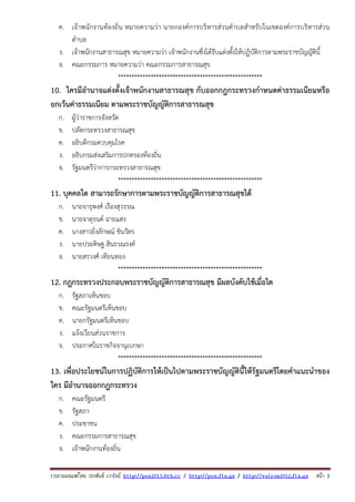รวบรวมเผยแพรโดย ประพันธ เวารัมย http://pun2013.bth.cc / http://pun.fix.gs / http://valrom2012.fix.gs หนา 3
ค. เจ้าพนักงานท้องถิ่น หมายความว่า นายกองค์การบริหารส่วนตําบลสําหรับในเขตองค์การบริหารส่วน
ตําบล
ง. เจ้าพนักงานสาธารณสุข หมายความว่า เจ้าพนักงานซึ่งได้รับแต่งตั้งให้ปฏิบัติการตามพระราชบัญญัตินี้
จ. คณะกรรมการ หมายความว่า คณะกรรมการสาธารณสุข
*****************************************************
10. ใครมีอํานาจแต่งตั้งเจ้าพนักงานสาธารณสุข กับออกกฎกระทรวงกําหนดค่าธรรมเนียมหรือ
ยกเว้นค่าธรรมเนียม ตามพระราชบัญญัติการสาธารณสุข
ก. ผู้ว่าราชการจังหวัด
ข. ปลัดกระทรวงสาธารณสุข
ค. อธิบดีกรมควบคุมโรค
ง. อธิบกรมส่งเสริมการปกครองท้องถิ่น
จ. รัฐมนตรีว่าการกระทรวงสาธารณสุข
*****************************************************
11. บุคคลใด สามารถรักษาการตามพระราชบัญญัติการสาธารณสุขได้
ก. นายจารุพงศ์ เรืองสุวรรณ
ข. นายจาตุรนต์ ฉายแสง
ค. นางสาวยิ่งลักษณ์ ชินวัตร
ง. นายประดิษฐ สินธวณรงค์
จ. นายสรวงศ์ เทียนทอง
*****************************************************
12. กฎกระทรวงประกอบพระราชบัญญัติการสาธารณสุข มีผลบังคับใช้เมื่อใด
ก. รัฐสภาเห็นชอบ
ข. คณะรัฐมนตรีเห็นชอบ
ค. นายกรัฐมนตรีเห็นชอบ
ง. แจ้งเวียนส่วนราชการ
จ. ประกาศในราชกิจจานุเบกษา
*****************************************************
13. เพื่อประโยชน์ในการปฏิบัติการให้เป็นไปตามพระราชบัญญัตินี้ให้รัฐมนตรีโดยคําแนะนําของ
ใคร มีอํานาจออกกฎกระทรวง
ก. คณะรัฐมนตรี
ข. รัฐสภา
ค. ประชาชน
ง. คณะกรรมการสาธารณสุข
จ. เจ้าพนักงานท้องถิ่น
 