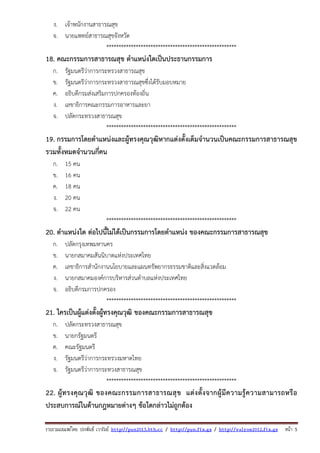 รวบรวมเผยแพรโดย ประพันธ เวารัมย http://pun2013.bth.cc / http://pun.fix.gs / http://valrom2012.fix.gs หนา 5
ง. เจ้าพนักงานสาธารณสุข
จ. นายแพทย์สาธารณสุขจังหวัด
*****************************************************
18. คณะกรรมการสาธารณสุข ตําแหน่งใดเป็นประธานกรรมการ
ก. รัฐมนตรีว่าการกระทรวงสาธารณสุข
ข. รัฐมนตรีว่าการกระทรวงสาธารณสุขซึ่งได้รับมอบหมาย
ค. อธิบดีกรมส่งเสริมการปกครองท้องถิ่น
ง. เลขาธิการคณะกรรมการอาหารและยา
จ. ปลัดกระทรวงสาธารณสุข
*****************************************************
19. กรรมการโดยตําแหน่งและผู้ทรงคุณวุฒิหากแต่งตั้งเต็มจํานวนเป็นคณะกรรมการสาธารณสุข
รวมทั้งหมดจํานวนกี่คน
ก. 15 คน
ข. 16 คน
ค. 18 คน
ง. 20 คน
จ. 22 คน
*****************************************************
20. ตําแหน่งใด ต่อไปนี้ไม่ได้เป็นกรรมการโดยตําแหน่ง ของคณะกรรมการสาธารณสุข
ก. ปลัดกรุงเทพมหานคร
ข. นายกสมาคมสันนิบาตแห่งประเทศไทย
ค. เลขาธิการสํานักงานนโยบายและแผนทรัพยากรธรรมชาติและสิ่งแวดล้อม
ง. นายกสมาคมองค์การบริหารส่วนตําบลแห่งประเทศไทย
จ. อธิบดีกรมการปกครอง
*****************************************************
21. ใครเป็นผู้แต่งตั้งผู้ทรงคุณวุฒิ ของคณะกรรมการสาธารณสุข
ก. ปลัดกระทรวงสาธารณสุข
ข. นายกรัฐมนตรี
ค. คณะรัฐมนตรี
ง. รัฐมนตรีว่าการกระทรวงมหาดไทย
จ. รัฐมนตรีว่าการกระทวงสาธารณสุข
*****************************************************
22. ผู้ทรงคุณวุฒิ ของคณะกรรมการสาธารณสุข แต่งตั้งจากผู้มีความรู้ความสามารถหรือ
ประสบการณ์ในด้านกฎหมายต่างๆ ข้อใดกล่าวไม่ถูกต้อง
 