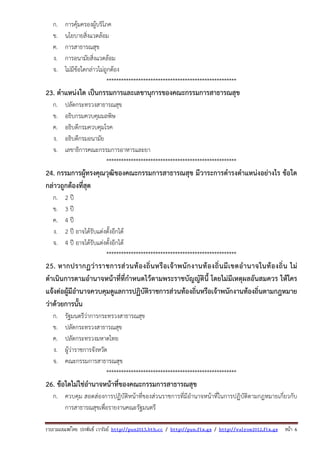 รวบรวมเผยแพรโดย ประพันธ เวารัมย http://pun2013.bth.cc / http://pun.fix.gs / http://valrom2012.fix.gs หนา 6
ก. การคุ้มครองผู้บริโภค
ข. นโยบายสิ่งแวดล้อม
ค. การสาธารณสุข
ง. การอนามัยสิ่งแวดล้อม
จ. ไม่มีข้อใดกล่าวไม่ถูกต้อง
*****************************************************
23. ตําแหน่งใด เป็นกรรมการและเลขานุการของคณะกรรมการสาธารณสุข
ก. ปลัดกระทรวงสาธารณสุข
ข. อธิบกรมควบคุมมลพิษ
ค. อธิบดีกรมควบคุมโรค
ง. อธิบดีกรมอนามัย
จ. เลขาธิการคณะกรรมการอาหารและยา
*****************************************************
24. กรรมการผู้ทรงคุณวุฒิของคณะกรรมการสาธารณสุข มีวาระการดํารงตําแหน่งอย่างไร ข้อใด
กล่าวถูกต้องที่สุด
ก. 2 ปี
ข. 3 ปี
ค. 4 ปี
ง. 2 ปี อาจได้รับแต่งตั้งอีกได้
จ. 4 ปี อาจได้รับแต่งตั้งอีกได้
*****************************************************
25. หากปรากฏว่าราชการส่วนท้องถิ่นหรือเจ้าพนักงานท้องถิ่นมีเขตอํานาจในท้องถิ่น ไม่
ดําเนินการตามอํานาจหน้าที่ที่กําหนดไว้ตามพระราชบัญญัตินี้ โดยไม่มีเหตุผลอันสมควร ให้ใคร
แจ้งต่อผู้มีอํานาจควบคุมดูแลการปฏิบัติราชการส่วนท้องถิ่นหรือเจ้าพนักงานท้องถิ่นตามกฎหมาย
ว่าด้วยการนั้น
ก. รัฐมนตรีว่าการกระทรวงสาธารณสุข
ข. ปลัดกระทรวงสาธารณสุข
ค. ปลัดกระทรวงมหาดไทย
ง. ผู้ว่าราชการจังหวัด
จ. คณะกรรมการสาธารณสุข
*****************************************************
26. ข้อใดไม่ใช่อํานาจหน้าที่ของคณะกรรมการสาธารณสุข
ก. ควบคุม สอดส่องการปฏิบัติหน้าที่ของส่วนราชการที่มีอํานาจหน้าที่ในการปฏิบัติตามกฎหมายเกี่ยวกับ
การสาธารณสุขเพื่อรายงานคณะรัฐมนตรี
 