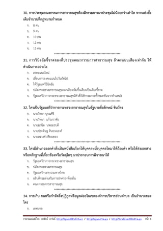 รวบรวมเผยแพรโดย ประพันธ เวารัมย http://pun2013.bth.cc / http://pun.fix.gs / http://valrom2012.fix.gs หนา 8
30. การประชุมคณะกรรมการสาธารณสุขต้องมีกรรมการมาประชุมไม่น้อยกว่าเท่าใด หากแต่งตั้ง
เต็มจํานวนที่กฎหมายกําหนด
ก. 8 คน
ข. 9 คน
ค. 10 คน
ง. 12 คน
จ. 15 คน
*****************************************************
31. การวินิจฉัยชี้ขาดของที่ประชุมคณะกรรมการสาธารณสุข ถ้าคะแนนเสียงเท่ากัน ให้
ดําเนินการอย่างไร
ก. ลงคะแนนใหม่
ข. เลื่อนการลงคะแนนไปวันถัดไป
ค. ให้รัฐมนตรีวินิจฉัย
ง. ปลัดกระทรวงสาธารณสุขออกเสียงเพิ่มขึ้นเสียงเป็นเสียงชี้ขาด
จ. รัฐมนตรีว่าการกระทรวงสาธารณสุขมีคําสั่งให้กรรมการทั้งหมดพ้นจากตําแหน่ง
*****************************************************
32. ใครเป็นรัฐมนตรีว่าการกระทรวงสาธารณสุขในรัฐบาลยิ่งลักษณ์ ชินวัตร
ก. นายวิทยา บุรณศิริ
ข. นายวิทยา แก้วภราดัย
ค. นายมานิต นพอมรบดี
ง. นายประดิษฐ สินธวณรงค์
จ. นายสรวงค์ เทียนทอง
*****************************************************
33. ใครมีอํานาจออกคําสั่งเป็นหนังสือเรียกให้บุคคลหนึ่งบุคคลใดมาให้ถ้อยคํา หรือให้ส่งเอกสาร
หรือหลักฐานที่เกี่ยวข้องหรือวัตถุใดๆ มาประกอบการพิจารณาได้
ก. รัฐมนตรีว่าการกระทรวงสาธารณสุข
ข. ปลัดกระทรวงสาธารณสุข
ค. รัฐมนตรีกระทรวงมหาดไทย
ง. อธิบดีกรมส่งเสริมการปกครองท้องถิ่น
จ. คณะกรรมการสาธารณสุข
*****************************************************
34. การเก็บ ขนหรือกําจัดสิ่งปฏิกูลหรือมูลฝอยในเขตองค์การบริหารส่วนตําบล เป็นอํานาจของ
ใคร
ก. เทศบาล
 