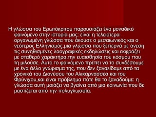 Η γλώσσα του Ερωτόκριτου παρουσιάζει ένα μοναδικόΗ γλώσσα του Ερωτόκριτου παρουσιάζει ένα μοναδικό
φαινόμενοφαινόμενο στην ιστορία μας: είναι η τελειότεραστην ιστορία μας: είναι η τελειότερα
οργανωμένη γλώσσα που άκουσε οοργανωμένη γλώσσα που άκουσε ο μεσαιωνικός και ομεσαιωνικός και ο
νεότερος Ελληνισμός,μια γλώσσα που ξεπερνά μενεότερος Ελληνισμός,μια γλώσσα που ξεπερνά με άνεσηάνεση
τις συνηθισμένες λαογραφικές εκδηλώσεις και εκφράζειτις συνηθισμένες λαογραφικές εκδηλώσεις και εκφράζει
μεμε σταθερό χαρακτήρα,την ευαισθησία του κόσμου πουσταθερό χαρακτήρα,την ευαισθησία του κόσμου που
τη μιλούσε. Αυτό τοτη μιλούσε. Αυτό το φαινόμενο πρέπει να το συνδέσουμεφαινόμενο πρέπει να το συνδέσουμε
με ένα άλλο γνώρισμα της, που δενμε ένα άλλο γνώρισμα της, που δεν ξαναείδαμε από ταξαναείδαμε από τα
χρονικά του Διονύσου του Αλικαρνασσέα και τουχρονικά του Διονύσου του Αλικαρνασσέα και του
Φρύνιχου,και είναι πρόβλημα πότε θα το ξαναδούμε: ηΦρύνιχου,και είναι πρόβλημα πότε θα το ξαναδούμε: η
γλώσσα αυτήγλώσσα αυτή μοιάζει να βγαίνει από μια κοινωνία που δεμοιάζει να βγαίνει από μια κοινωνία που δε
μαστίζεται από τηνμαστίζεται από την πολυγλωσσία.πολυγλωσσία.
 
