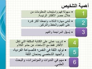 •‫من‬ ‫المعلومات‬ ‫واستيعاب‬ ‫فهم‬ ‫سهولة‬
‫الرئيسة‬ ‫األفكار‬ ‫حصر‬ ‫خالل‬. 1
•‫ق‬ ‫أكثر‬ ‫وتجعلنا‬ ،‫الذكاء‬ ‫مهارة‬ ‫ي‬ّ‫م‬‫ن‬ُ‫ت‬‫درة‬
‫والتركيز‬ ‫والحفظ‬ ‫الفهم‬ ‫على‬. 2
•‫والفهم‬ ‫المراجعة‬ ‫ل‬ّ‫ه‬‫س‬ُ‫ي‬ 3
‫التلخيص‬ ‫أهمية‬
•‫الت‬ ‫المكثفة‬ ‫الكتابة‬ ‫على‬ ‫عملي‬ ‫تدريب‬‫تنقل‬ ‫ي‬
‫الكال‬ ‫حشو‬ ‫عن‬ ‫االستغناء‬ ‫مع‬ ‫فقط‬ ‫األفكار‬‫م‬ 4
•‫فالصياغ‬ ‫النفس؛‬ ‫في‬ ‫الثقة‬ ‫توليد‬،‫الفردية‬ ‫ة‬
‫الثقة‬ ‫يمنحان‬ ‫الشخصي‬ ‫والجهد‬ 5
•‫والبحث‬ ،‫والمؤتمرات‬ ‫الندوات‬ ‫في‬ ‫مهم‬
‫العلمي‬. 6
 