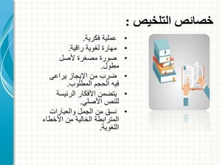 ‫التلخيص‬ ‫خصائص‬:
•‫عملية‬‫فكرية‬.
•‫راقية‬ ‫لغوية‬ ‫مهارة‬.
•‫ألصل‬ ‫مصغرة‬ ‫صورة‬
‫مطول‬.
•‫يراعى‬ ‫اإليجاز‬ ‫من‬ ‫ضرب‬
‫المطلوب‬ ‫الحجم‬ ‫فيه‬.
•‫الرئيسة‬ ‫األفكار‬ ‫يتضمن‬
‫األصلي‬ ‫للنص‬.
•‫والعبارات‬ ‫الجمل‬ ‫من‬ ‫نسق‬
‫األخط‬ ‫من‬ ‫الخالية‬ ‫المترابطة‬‫اء‬
‫اللغوية‬.
 