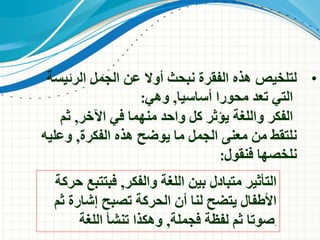 •‫الجمل‬ ‫عن‬ ‫أوال‬ ‫نبحث‬ ‫الفقرة‬ ‫هذه‬ ‫لتلخيص‬‫الرئي‬‫سة‬
‫محورا‬ ‫تعد‬ ‫التي‬‫أساسيا‬,‫وهي‬:
‫الفكر‬‫اآلخر‬ ‫في‬ ‫منهما‬ ‫واحد‬ ‫كل‬ ‫يؤثر‬ ‫واللغة‬,‫ثم‬
‫الفكرة‬ ‫هذه‬ ‫يوضح‬ ‫ما‬ ‫الجمل‬ ‫معنى‬ ‫من‬ ‫نلتقط‬,‫وعل‬‫يه‬
‫فنقول‬ ‫نلخصها‬:
‫والفكر‬ ‫اللغة‬ ‫بين‬ ‫متبادل‬ ‫التأثير‬,‫ح‬ ‫فبتتبع‬‫ركة‬
‫ثم‬ ‫إشارة‬ ‫تصبح‬ ‫الحركة‬ ‫أن‬ ‫لنا‬ ‫يتضح‬ ‫األطفال‬
‫فجملة‬ ‫لفظة‬ ‫ثم‬ ‫صوتا‬,‫اللغة‬ ‫تنشأ‬ ‫وهكذا‬ .
 