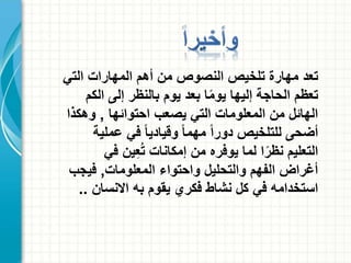 ‫تعد‬‫التي‬ ‫المهارات‬ ‫أهم‬ ‫من‬ ‫النصوص‬ ‫تلخيص‬ ‫مهارة‬
‫الكم‬ ‫إلى‬ ‫بالنظر‬ ‫يوم‬ ‫بعد‬ ‫ا‬ً‫م‬‫يو‬ ‫إليها‬ ‫الحاجة‬ ‫تعظم‬
‫احتوائها‬ ‫يصعب‬ ‫التي‬ ‫المعلومات‬ ‫من‬ ‫الهائل‬,‫وهكذا‬
‫عملية‬ ‫في‬ ً‫ا‬‫وقيادي‬ ً‫ا‬‫مهم‬ ً‫ا‬‫دور‬ ‫للتلخيص‬ ‫أضحى‬
‫في‬ ‫ين‬ِ‫ع‬ُ‫ت‬ ‫إمكانات‬ ‫من‬ ‫يوفره‬ ‫لما‬ ‫ا‬ً‫نظر‬ ‫التعليم‬
‫المعلومات‬ ‫واحتواء‬ ‫والتحليل‬ ‫الفهم‬ ‫أغراض‬,‫فيجب‬
‫االنسان‬ ‫به‬ ‫يقوم‬ ‫فكري‬ ‫نشاط‬ ‫كل‬ ‫في‬ ‫استخدامه‬..
 