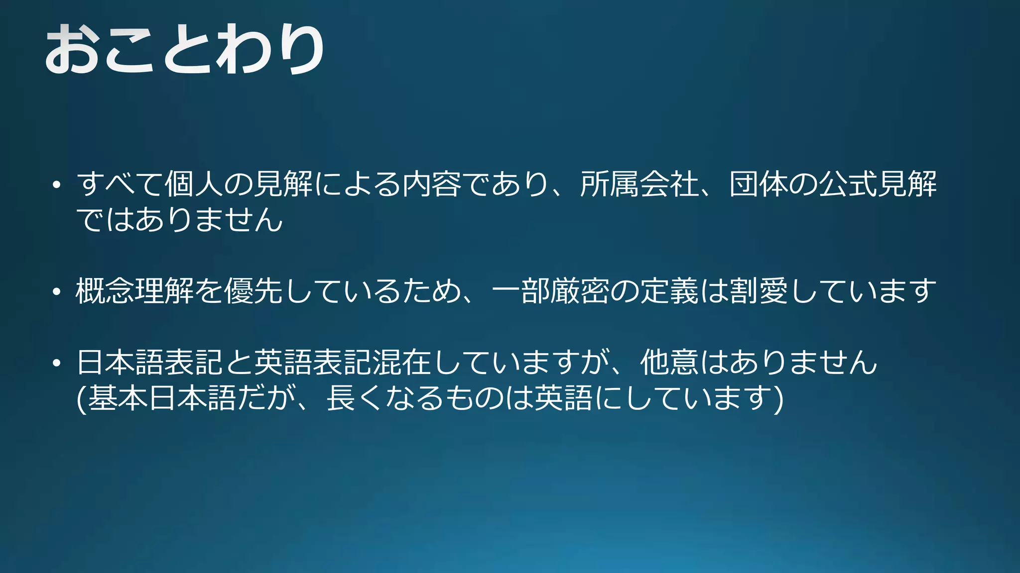 • すべて個人の見解による内容であり、所属会社、団体の公式見解
ではありません
• 概念理解を優先しているため、一部厳密の定義は割愛しています
• 日本語表記と英語表記混在していますが、他意はありません
(基本日本語だが、長くなるものは英語にしています)
 