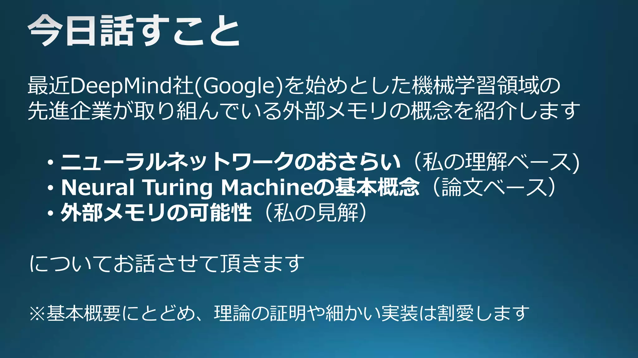 最近DeepMind社(Google)を始めとした機械学習領域の
先進企業が取り組んでいる外部メモリの概念を紹介します
• ニューラルネットワークのおさらい（私の理解ベース)
• Neural Turing Machineの基本概念（論文ベース）
• 外部メモリの可能性（私の見解）
についてお話させて頂きます
※基本概要にとどめ、理論の証明や細かい実装は割愛します
 