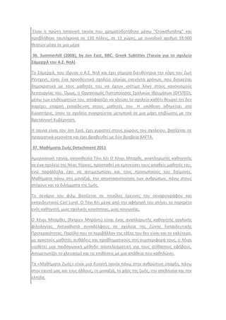 Είναι θ πρϊτθ Ιςπανικι ταινία που χρθματοδοτικθκε μζςω "Crowdfunding" και
προβλικθκε ταυτόχρονα ςε 130 πόλεισ, ςε 13 χϊρεσ, με ςυνολικό αρικμό 18.000
κεατϊν μζςα ςε μια μζρα
36. Summerhill (2008), by Jon East, BBC. Greek Subtitles (Ταινία για το ςχολείο
Σάμερχιλ του Α.Σ. Νθλ)
Σο ΢άμερχιλ, που ίδρυςε ο Α.΢. Νθλ και ζχει ςιμερα διευκφντρια τθν κόρθ του Ηωι
Ρζντχεντ, είναι ζνα προοδευτικό ςχολείο θλικίασ ενενιντα χρόνων, που διοικείται
δθμοκρατικά με τουσ μακθτζσ του να ζχουν ιςότιμο λόγο ςτουσ κανονιςμοφσ
λειτουργίασ του. Όμωσ, ο Οργανιςμόσ Πιςτοποίθςθσ ΢χολικϊν Ιδρυμάτων (OFSTED),
μζςω των επικεωρθτϊν του, αποφαςίηει να κλείςει το ςχολείο κακότι κεωρεί ότι δεν
παρζχει επαρκι εκπαίδευςθ ςτουσ μακθτζσ του. Θ υπόκεςθ οδθγείται ςτο
δικαςτιριο, όπου το ςχολείο ςυγκροφεται μετωπικά ςε μια μάχθ επιβίωςθσ με τθν
Βρεταννικι Κυβζρνθςθ.
Θ ταινία είναι του Jon East, ζχει γυριςτεί ςτουσ χϊρουσ του ςχολείου, βαςίηεται ςε
πραγματικά γεγονότα και ζχει βραβευκεί με δφο βραβεία BAFTA.
37. Μακιματα Ζωισ Detachment 2011
Αμερικανικι ταινία, ςκθνοκεςία Σόνι Κζι Ο Χζνρι Μπαρκσ, αναπλθρωτισ κακθγθτισ
ςε ζνα ςχολείο τθσ Νζασ Τόρκθσ, προςπακεί να εμπνεφςει τουσ απακείσ μακθτζσ του,
ενϊ παράλλθλα ζχει να αντιμετωπίςει και τουσ προςωπικοφσ του δαίμονεσ.
Μακιματα πάνω ςτθ μοναξιά, τθν αποςταςιοποίθςθ των ανκρϊπων, πάνω ςτουσ
ςτόχουσ και τα διλιμματα τθσ ηωισ.
Σο ςενάριο του φιλμ βαςίηεται ςε ποικίλεσ ζρευνεσ του ςεναριογράφου και
εκπαιδευτικοφ Carl Lund. Ο Σόνι Κζι μζςα από τθν αφιγθςι του ςτινει το πορτρζτο
ενόσ κακθγθτι, μιασ ςχολικισ κοινότθτασ, μιασ κοινωνίασ.
Ο Χζνρι Μπαρκεσ (Άντριεν Μπρόντι) είναι ζνασ αναπλθρωτισ κακθγθτισ αγγλικισ
φιλολογίασ. Αντικακιςτά ςυναδζλφουσ ςε ςχολεία τθσ Ηϊνθσ Εκπαιδευτικισ
Προτεραιότθτασ. Παρόλο που το περιβάλλον τθσ τάξθσ του δεν είναι και το καλφτερο,
με αρκετοφσ μακθτζσ αυκάδεισ και προβλθματικοφσ ςτθ ςυμπεριφορά τουσ, ο Χζνρι
υιοκετεί μια παιδαγωγικι μζκοδο αποτελεςματικι για τουσ ατίκαςουσ εφιβουσ.
Αντιμετωπίηει το χλευαςμό και τισ επικζςεισ με μια απάκεια που κακθλϊνει.
Σα «Μακιματα Ηωισ» είναι μια δυνατι ταινία πάνω ςτθν ανκρϊπινθ φπαρξθ, πάνω
ςτον εαυτό μασ και τουσ άλλουσ, τθ μοναξιά, το χάοσ τθσ ηωισ, τθν απελπιςία και τθν
ελπίδα.
 