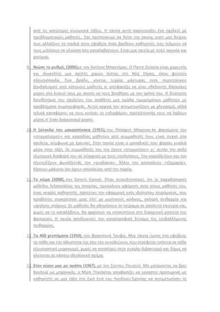 από τισ κατϊτερεσ κοινωνικά τάξεισ. Θ ταινία αυτι παρουςιάηει ζνα ςχολείο με
προβλθματικοφσ μακθτζσ.. ΢ασ προτείνουμε να δείτε τθν ταινία, γιατί μασ δείχνει
πωσ αλλάηουν τα παιδιά ςτθν εφθβεία όταν βρεκοφν κακθγθτζσ που τολμοφν να
τουσ μιλιςουν ςε γλϊςςα που καταλαβαίνουν. Είναι μια ταινία με πολφ αγωνία και
χιοφμορ.
9. Νιώςε το ρυκμό, (2006)με τον Αντόνιο Μπαντζρασ. Ο Pierre Dulaine είναι χορευτισ
και ιδιοκτιτθσ μια ςχολισ χορϊν πίςτασ ςτθ Νζα Τόρκθ, όπου φοιτοφν
πλουςιόπαιδα. Ζνα βράδυ, γίνεται τυχαία μάρτυρασ ενόσ περιςτατικοφ
βανδαλιςμοφ από κάποιουσ μακθτζσ κι αποφαςίηει να γίνει εκελοντισ δάςκαλοσ
χοροφ ςτο λφκειό τουσ με ςκοπό να τουσ βοθκιςει με τον τρόπο του. Θ δφςπιςτθ
διευκφντρια του ςχολείου του ανακζτει μια ομάδα τιμωρθμζνων μακθτϊν με
προβλιματα ςυμπεριφοράσ. Αυτοί αρχικά τον αντιμετωπίηουν με χλευαςμό, αλλά
τελικά καταφζρνει να τουσ κινιςει το ενδιαφζρον, προτρζποντάσ τουσ να λάβουν
μζροσ ς’ ζναν διαγωνιςμό χοροφ.
10. Η ηοφγκλα του μαυροπίνακα (1955), του Ρίτςαρντ Μπρουκσ το φαινόμενο του
«ςτιγματιςμοφ» και κοροϊδίασ μακθτϊν από ςυμμακθτζσ τουσ είναι ςυχνό ςτα
ςχολεία, ςφμφωνα με ζρευνεσ. ΢τθν ταινία είναι ο μοναδικόσ που φοράει γυαλιά
μζςα ςτθν τάξθ. Οι ςυμμακθτζσ του τον ζχουν «ςτιγματίςει» γιϋ αυτιν τθν απλι
εξωτερικι διαφορά του ςε ςφγκριςθ με τουσ υπολοίπουσ. Σον κοροϊδεφουν και τον
εξευτελίηουν φωνάηοντάσ τον «γυαλάκια». Άλλοι τον αποκαλοφν «τηαμαρία».
Κάποιοι μάλιςτα τον ζχουν αποκλείςει από τθν παρζα.
11. Το κφμα (2008), του Dennis Gansel. Οταν ςυνειδθτοποιεί, ότι οι παραδοςιακζσ
μζκοδοι διδαςκαλίασ τθσ Ιςτορίασ, προκαλοφν αφόρθτθ ανία ςτουσ μακθτζσ του,
ζνασ νεαρόσ κακθγθτισ, προτείνει τθν εφαρμογι ενόσ ιδιότυπου πειράματοσ, που
προβλζπει ςυγκρότθςθ μιασ ελίτ με μυςτικοφσ κϊδικεσ, ςκλθρι πεικαρχία και
υψθλοφσ ςτόχουσ. Οι μακθτζσ κα οδθγιςουν το πείραμα ςε απόλυτθ επιτυχία και,
χωρίσ να το καταλάβουν, κα αρχίςουν να υποκφπτουν ςτθ διακριτικι γοθτεία του
φαςιςμοφ. Θ ταινία αποδεικνφει τθν καταςτροφικι δφναμθ τθσ επιβαλλόμενθσ
πεικαρχίασ.
12. Τα 400 χτυπιματα (1959), του Φρανςουά Σρυφϊ. Μια ταινία φμνοσ ςτθ εφθβεία,
τα πάκθ και τθν ακωότθτα τθσ που τθν ςυνοδεφουν, που ςτρζφεται ενάντια ςε κάκε
εξουςιαςτικό μθχανιςμό, χωρίσ να καταλιγει ςτον εφκολο διδακτιςμό και δίχωσ να
κλείνεται ςε κάποιο ιδεολογικό ςχιμα.
13. Στον κφριο μασ με αγάπθ (1967), με τον ΢ίντνευ Πουατιζ. Μθ μπορϊντασ να βρει
δουλειά ωσ μθχανικόσ, ο Mark Thackeray αποφαςίηει να εργαςτεί προςωρινά ωσ
κακθγθτισ ςε μια τάξθ ςτο East End του Λονδίνου.Ζχοντασ να αντιμετωπίςει τθ
 