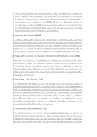 Κατοχι αναςτατϊνουν τθν τοπικι κοινωνία, κακϊσ παραλείπεται το όνομα του
Χρίςτου Καναβοφ, ενόσ κομμουνιςτι αντιςταςιακοφ που ςκοτϊκθκε ςτθν περιοχι.
Ο Μαραγκόσ δθμιουργεί μια ταινία που επιφανειακά φαίνεται να διακωμωδεί τα
κακϊσ κείμενα τθσ εκπαίδευςθσ ςτθν Ελλάδα. Ωςτόςο, ςτο βακφτερο πυρινα τθσ
και ειδικά προσ το τζλοσ τθσ βλζπουμε πωσ θ ταινία αξιοποιεί τθν κακι κατάςταςθ
του εκπαιδευτικοφ ςυςτιματοσ ςτθν Ελλάδα για να μασ μιλιςει για ζνα κζμα
ταμποφ ςτθν εποχι τθσ: τθ ςφγχρονθ ελλθνικι ιςτορία.
18. Rushmore- Wes Anderson (1998)
΢ε τελείωσ άλλο φφοσ από τισ δυό προθγοφμενεσ προτάςεισ μασ, μια πολφ
ςτυλιηαριςμζνθ ταινία τόςο ςτθν καταςκευι τθσ όςο και ςτο ςενάριο και τουσ
χαρακτιρεσ όπωσ όλεσ του Anderson, αλλά που καραφζρνει να ςε ςυγκινιςει με τθν
αλικεια και τθ ηεςταςιά των ανκρϊπων για τουσ οποίουσ μιλάει. Μια ταινία πάλι για
αυτοφσ που δεν «κολλάνε» με τουσ υπόλοιπουσ, με τον ιδιαίτερο τροπο του Γουεσ.
19. Peggy Sue Got Married – Η Πζγκυ Σου παντρεφεται- Francis Ford Coppola (1986)
Μια ταινία που μιλάει για τθν εφθβεία και το ςχολείο με ζναν διαφορετικό τρόπο,
αφοφ είναι το «ταξίδι» μιασ ενιλικθσ γυναίκασ θ οποία πζφτοντασ λιπόκυμθ ςε μια
ςυγκζντρωςθ παλιϊν ςυμμακθτϊν «επιςτρζφει» ξανά ςτθν εφθβεία τθσ και ςτθν
τελευταία χρονιά πριν τελειϊςει το ςχολείο. Μια νοςταλγικι και πικρι ταινία που
μιλάει για τισ δυςκολίεσ και τθν ςκλθρότθτα των εφιβων αλλά και τθν μοναξιά όλων
μασ, μικρϊν και μεγάλων.
20. High School - Fred Wiseman (1968)
Ενα ντοκιμαντζρ του 1968, μια από τισ πρϊτεσ ταινίεσ του «ςινεμά βεριτζ», θ
καταγραφι τθσ κακθμερινότθτασ των μακθτϊν ςε ζνα ςχολείο ςτθν Φιλαδζλφια των
ΘΠΑ. Σο ντοκιμαντζρ αναδυκνείει μεταξφ άλλων τισ εκπαιδευτικζσ μεκόδουσ τθσ
εποχισ ςε μια ςειρά μακθμάτων, από τα Αγγλικά και τθ Χθμεία μζχρι τθν ςεξουαλικι
αγωγι. Με ζντονθ πολιτικι ματιά, ο Wiseman τονίηει το πωσ τελικά θ εκπαίδευςθ
τότε αλλά και τϊρα, αντί να προωκεί τθν ελεφκερθ και διαφορετικι ςκζψθ,
μετατρζπει τουσ μακθτζσ ςε πεικινια και ςυμβατικά ρομποτάκια, «χριςιμα» για τθν
κοινωνία και τθν κατανάλωςθ όπωσ τθν ξζρουμε.
21. Fucking Amal - Lukas Moodysson (1998)
Ενασ πολφ αγαπθμζνοσ ςκθνοκζτθσ ο οποίοσ αςχολείται ιδιαίτερα με τθν παιδικι και
εφθβικι θλικία ςε πολλζσ ταινίεσ του. Εδϊ, πρωταγωνίςτρια είναι θ Αγκνεσ, μια
ζφθβθ μοναχικι μακιτρια που είναι ερωτευμζνθ με τθν πιο «όμορφθ» κοπζλα του
ςχολείου, τθν Ελιν. Μια κοπζλα που τθν ηθλεφουν και τθν ζχουν ερωτευτεί όλοι, αλλά
 