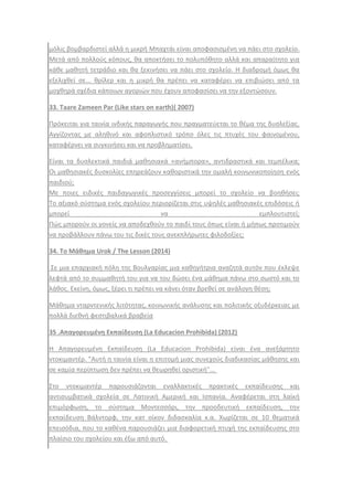 μόλισ βομβαρδιςτεί αλλά θ μικρι Μπαχτάι είναι αποφαςιςμζνθ να πάει ςτο ςχολείο.
Μετά από πολλοφσ κόπουσ, κα αποκτιςει το πολυπόκθτο αλλά και απαραίτθτο για
κάκε μακθτι τετράδιο και κα ξεκινιςει να πάει ςτο ςχολείο. Θ διαδρομι όμωσ κα
εξελιχκεί ςε... κρίλερ και θ μικρι κα πρζπει να καταφζρει να επιβιϊςει από τα
μοχκθρά ςχζδια κάποιων αγοριϊν που ζχουν αποφαςίςει να τθν εξοντϊςουν.
33. Taare Zameen Par (Like stars on earth)( 2007)
Πρόκειται για ταινία ινδικισ παραγωγισ που πραγματεφεται το κζμα τθσ δυςλεξίασ.
Αγγίηοντασ με αλθκινό και αφοπλιςτικό τρόπο όλεσ τισ πτυχζσ του φαινομζνου,
καταφζρνει να ςυγκινιςει και να προβλθματίςει.
Είναι τα δυςλεκτικά παιδιά μακθςιακά «ανιμπορα», αντιδραςτικά και τεμπζλικα;
Οι μακθςιακζσ δυςκολίεσ επθρεάηουν κακοριςτικά τθν ομαλι κοινωνικοποίθςθ ενόσ
παιδιοφ;
Με ποιεσ ειδικζσ παιδαγωγικζσ προςεγγίςεισ μπορεί το ςχολείο να βοθκιςει;
Σο αξιακό ςφςτθμα ενόσ ςχολείου περιορίηεται ςτισ υψθλζσ μακθςιακζσ επιδόςεισ ι
μπορεί να εμπλουτιςτεί;
Πϊσ μποροφν οι γονείσ να αποδεχκοφν το παιδί τουσ όπωσ είναι ι μιπωσ προτιμοφν
να προβάλλουν πάνω του τισ δικζσ τουσ ανεκπλιρωτεσ φιλοδοξίεσ;
34. Το Μάκθμα Urok / The Lesson (2014)
΢ε μια επαρχιακι πόλθ τθσ Βουλγαρίασ μια κακθγιτρια αναηθτά αυτόν που ζκλεψε
λεφτά από το ςυμμακθτι του για να του δϊςει ζνα μάκθμα πάνω ςτο ςωςτό και το
λάκοσ. Εκείνθ, όμωσ, ξζρει τι πρζπει να κάνει όταν βρεκεί ςε ανάλογθ κζςθ;
Μάκθμα νταρντενικισ λιτότθτασ, κοινωνικισ ανάλυςθσ και πολιτικισ οξυδζρκειασ με
πολλά διεκνι φεςτιβαλικά βραβεία
35 .Απαγορευμζνθ Εκπαίδευςθ (La Educacion Prohibida) (2012)
Θ Απαγορευμζνθ Εκπαίδευςθ (La Educacion Prohibida) είναι ζνα ανεξάρτθτο
ντοκιμαντζρ. "Αυτι θ ταινία είναι θ επιτομι μιασ ςυνεχοφσ διαδικαςίασ μάκθςθσ και
ςε καμία περίπτωςθ δεν πρζπει να κεωρθκεί οριςτικι"...
΢το ντοκιμαντζρ παρουςιάηονται εναλλακτικζσ πρακτικζσ εκπαίδευςθσ και
αντιςυμβατικά ςχολεία ςε Λατινικι Αμερικι και Ιςπανία. Αναφζρεται ςτθ λαϊκι
επιμόρφωςθ, το ςφςτθμα Μοντεςςόρι, τθν προοδευτικι εκπαίδευςθ, τθν
εκπαίδευςθ Βάλντορφ, τθν κατ οίκον διδαςκαλία κ.α. Χωρίηεται ςε 10 κεματικά
επειςόδια, που το κακζνα παρουςιάηει μια διαφορετικι πτυχι τθσ εκπαίδευςθσ ςτο
πλαίςιο του ςχολείου και ζξω από αυτό.
 