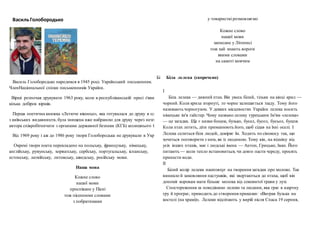 ВасильГолобородько
Василь Голобородько народився в 1945 році. Український письменник.
ЧленНаціональної спілки письменників України.
Вірші розпочав друкувати 1963 року, коли в республіканській пресі з'явилося
кілька добірок віршів.
Перша поетична книжка «Летюче віконце», яка готувалася до друку в одному
з київських видавництв, була знищена вже набраною для друку через незгоду
автора співробітничати з органами державної безпеки (КГБ) колишнього СРСР.
Від 1969 року і аж до 1986 року твори Голобородька не друкували в Україні.
Окремі твори поета перекладено на польську, французьку, німецьку,
англійську, румунську, хорватську, сербську, португальську, іспанську,
естонську, латвійську, литовську, шведську, російську мови.
Наша мова
Кожне слово
нашої мови
проспіване у Пісні
тож пісенними словами
з побратимами
у товаристві розмовляємо
Кожне слово
нашої мови
записане у Літописі
тож хай знають вороги
якими словами
на самоті мовчим
Бі Біла лелека (скорочено)
І
Біла лелека — дивний птах. Він увесь білий, тільки на кінці крил —
чорний. Коли крила згорнуті, то чорне залишається ззаду. Тому його
називають чорногузом. У деяких місцевостях України лелека носить
німецьке ім'я гайстер. Чому названо лелеку турецьким Ім'ям «лелека»
— це загадка. Ще є назви боцюк, бузько, бусел, бусол, бусьол, бушля.
Коли птах летить, діти приманюють його, щоб сідав на їхні оселі. І
Лелека селиться біля людей, довіряє їм. Ходить по сінокосу так, що
хочеться поговорити з ним, як із людиною. Тому він, на відміну від
усіх інших птахів, має і людські імена — Антон, Грицько, Іван. Його
питають — коли тепло встановиться, чи довго пасти череду, просять
принести води.
IІ
Білий колір лелеки наштовхує на творення загадки про молоко. Так
виникло й замовляння пастушків, які звертаються до птаха, щоб він
допоміг коровам мати більше молока від соковитої трави у лузі.
Спостереження за поведінкою лелеки та людини, яка грає в азартну
гру й програє, приводить до створення приказки: «Виграв бузька на
костелі (на храмі)». Лелеки відлітають у вирій після Спаса 19 серпня,
 