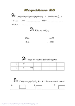 Γξάςε ηνπο αθέξαηνπο αξηζκνύο δεθαδηθνύο ( , )
1 = 1,00 30 = ............................ 528 = ...............................
9.456 = ........................
Κάλε ηηο πξάμεηο
12,00 84,32
- 3,50 - 22,21
Γξάςε ζην θνπηάθη ην ζσζηό αξηζκό
0 0,5 1
0 0,3 0,6
Γξάςε ηνπο αξηζκνύο 0,5 1,3 2,4 ζην ζσζηό θνπηάθη
0 1 2
Επιμέλεια επανάληψης: Χρήστος Χαρμπής http://xristx.blogspot.gr σελ.9
 