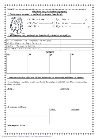 Όνοµα:…………………………………………………………………………………
Θυµάµαι τους δεκαδικούς αριθµούς
1..Γράφω τους παρακάτω αριθµούς µε µορφή δεκαδικού:
8 € 50 λ. = 8,50 € 7 µ. 8 δεκ. = …………………. µ.
37 € 25 λ.= ……………….€ 4 µ. 35 χιλ. = …………….. µ.
16 € 5λ. = ……………….€ 32 µ. 45 εκ. = …………………… µ.
2. Μετατρέπω τους αριθµούς σε δεκαδικούς και κάνω τις πράξεις:
α) ( 2κ. 350 γραµµ. + 5κ. 550 γραµµ.) - 3κ. 950 γραµµ.
β) 10 µ. 85 εκ. – (5µ. 5 εκ. + 2µ. 54 εκ.)
γ) 19 µ. – ( 8µ. 3δεκ. +5 δεκ. 8 εκ.
δ) ( 10 € 9 λ. + 8 € + 36 λ.) - 12 € 7 λ.
Πράξεις
α) β) γ) δ)
2.Λύνω το παρακάτω πρόβληµα. Ύστερα σχηµατίζω ένα αντίστροφο πρόβληµα και το λύνω:
Το µεικτό βάρος ενός βάζου µε µέλι είναι 6 κιλά. Το απόβαρο είναι 0, 850 κιλά. Πόσο είναι το καθαρό
βάρος των ελιών;
Λύση Απάντηση
Αντίστροφο πρόβληµα:
Λύση Απάντηση
Μουντράκη Αννα
Επιμέλεια επανάληψης: Χρήστος Χαρμπής http://xristx.blogspot.gr σελ.104
 