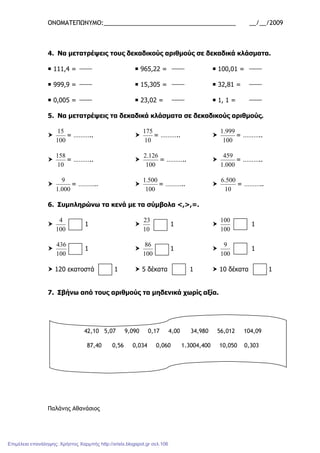ΟΝΟΜΑΤΕΠΩΝΥΜΟ:_______________________________________ __/__/2009
4. Να µετατρέψεις τους δεκαδικούς αριθµούς σε δεκαδικά κλάσµατα.
111,4 = 965,22 = 100,01 =
999,9 = 15,305 = 32,81 =
0,005 = 23,02 = 1, 1 =
5. Να µετατρέψεις τα δεκαδικά κλάσµατα σε δεκαδικούς αριθµούς.
100
15
= ………..
10
175
= ………..
100
999.1
= ………..
10
158
= ………..
100
126.2
= ………..
000.1
459
= ………..
000.1
9
= ………..
100
500.1
= ………..
10
500.6
= ………..
6. Συµπληρώνω τα κενά µε τα σύµβολα <,>,=.
100
4
1
10
23
1
100
100
1
100
436
1
100
86
1
100
9
1
120 εκατοστά 1 5 δέκατα 1 10 δέκατα 1
7. Σβήνω από τους αριθµούς τα µηδενικά χωρίς αξία.
Παλάνης Αθανάσιος
42,10 5,07 9,090 0,17 4,00 34,980 56,012 104,09
87,40 0,56 0,034 0,060 1.3004,400 10,050 0,303
Επιμέλεια επανάληψης: Χρήστος Χαρμπής http://xristx.blogspot.gr σελ.106
 