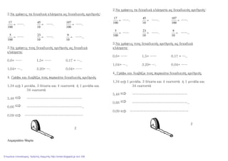 2.Να γράψεις τα δεκαδικά κλάσματα ως δεκαδικούς αριθμούς:
=
100
17
……. =
10
45
……. =
100
107
…….
=
100
5
…… =
10
23
……. =
10
9
……..
3.Να γράψεις τους δεκαδικούς αριθμούς ως δεκαδικά
κλάσματα:
0,6= …… 1,5= …… 0,17 = …..
1,04= ….. 3.20= …. 0.04= ……
4. Γράφω και διαβάζω τους παρακάτω δεκαδικούς αριθμούς
1,34 1 μονάδα, 3 δέκατα και 4 εκατοστά ή 1 μονάδα και
34 εκατοστά
5,48 ……………………………………………
0,66 ……………………………………………..
0,09 ………………………………………………
2
Λαµπριάδου Μαρία
2.Να γράψεις τα δεκαδικά κλάσματα ως δεκαδικούς αριθμούς:
=
100
17
……. =
10
45
……. =
100
107
…….
=
100
5
…… =
10
23
……. =
10
9
……..
3.Να γράψεις τους δεκαδικούς αριθμούς ως δεκαδικά
κλάσματα:
0,6= …… 1,5= …… 0,17 = …..
1,04= ….. 3.20= …. 0.04= ……
4. Γράφω και διαβάζω τους παρακάτω δεκαδικούς αριθμούς
1,34 1 μονάδα, 3 δέκατα και 4 εκατοστά ή 1 μονάδα και
34 εκατοστά
5,48 ……………………………………………
0,66 ……………………………………………..
0,09 ………………………………………………
2
Επιμέλεια επανάληψης: Χρήστος Χαρμπής http://xristx.blogspot.gr σελ.108
 