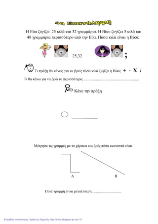 Η Δύα δπγίδεη 25 θηιά θαη 32 γξακκάξηα. Η Βίθπ δπγίδεη 5 θηιά θαη
48 γξακκάξηα πεξηζζόηεξν από ηελ Δύα. Πόζα θηιά είλαη ε Βίθπ;
25,32 ;
Ση πξάμε ζα θάλεηο γηα λα βξείο πόζα θηιά δπγίδεη ε Βίθπ; + - Χ :
Ση ζα θάλσ γηα λα βξώ ην πεξηζζόηεξν; ...........................................................
Κάλε ηελ πξάμε
Μέηξεζε ηηο γξακκέο κε ην ράξαθα θαη βξέο πόζα εθαηνζηά είλαη
Α Β
Πνηά γξακκή είλαη κεγαιύηεξε; ..............................
Επιμέλεια επανάληψης: Χρήστος Χαρμπής http://xristx.blogspot.gr σελ.10
 