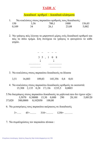 ΤΑΞΗ ∆΄
∆εκαδικοί αριθµοί – ∆εκαδικά κλάσµατα
1. Να κυκλώσεις στους παρακάτω αριθµούς τους δεκαδικούς:
150 3,56 700,1 1000 156,03
0,109 34 26,1 23,08 5,002
2. Να γράψεις πώς λέγεται το µπροστινό µέρος ενός δεκαδικού αριθµού και
πώς το πίσω τµήµα. Στη συνέχεια να γράψεις τι φανερώνει το κάθε
ψηφίο.
_ _ _ _ _
3 5 , 1 0 8
↓ ↓
…………. ……………
………… ………….
3. Να κυκλώσεις στους παρακάτω δεκαδικούς τα δέκατα
3,51 16,803 109,03 145,356 0,8 0,01
4. Να κυκλώσεις στους παρακάτω δεκαδικούς αριθµούς τα εκατοστά:
15,308 2,135 0,28 17,136 1235,5 0,0003
5.Να διαγράψεις στους παρακάτω δεκαδικούς τα µηδενικά που δεν έχουν αξία :
3,5070 0,30000 15,30 0,800 290 28,101 5,00120
37,020 500,0000 0,102050 100,00
6. Να µετατρέψεις τους παρακάτω ακέραιους σε δεκαδικούς
3=….. 45=……. 318=…….. 1250= ………
7. Να συµπληρώσεις τον παρακάτω πίνακα :
Επιμέλεια επανάληψης: Χρήστος Χαρμπής http://xristx.blogspot.gr σελ.109
 