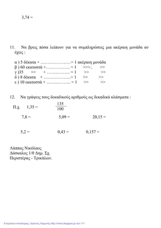 3,74 =
11. Να βρεις πόσα λείπουν για να συµπληρώσεις µια ακέραιη µονάδα αν
έχεις :
α ) 5 δέκατα + …………………= 1 ακέραιη µονάδα
β ) 60 εκατοστά +…………….. = 1 >>>.. >>
γ )35 >> + ……………. = 1 >> >>
δ ) 8 δέκατα + ……………….= 1 >> >>
ε ) 10 εκατοστά + …………….. = 1 >> >>
12. Να γράψεις τους δεκαδικούς αριθµούς ως δεκαδικά κλάσµατα :
Π.χ. 1,35 =
7,8 = 5,09 = 20,15 =
5,2 = 0,43 = 0,157 =
Λάππας Νικόλαος
∆άσκαλος 1/θ ∆ηµ. Σχ.
Περιστέρας - Τρικάλων.
135
100
Επιμέλεια επανάληψης: Χρήστος Χαρμπής http://xristx.blogspot.gr σελ.111
 