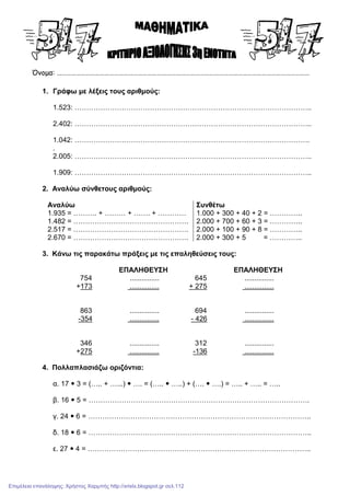 Όνοµα: ……………………………………………………………………………………………………………………………………………
1. Γράφω µε λέξεις τους αριθµούς:
1.523: ………………………………………………………………………………………..
2.402: ………………………………………………………………………………………..
1.042: ……………………………………………………………………………………….
.
2.005: ………………………………………………………………………………………..
1.909: ………………………………………………………………………………………..
2. Αναλύω σύνθετους αριθµούς:
Αναλύω Συνθέτω
1.935 = ………. + ……… + ……. + ………… 1.000 + 300 + 40 + 2 = …………..
1.482 = …………………………………………. 2.000 + 700 + 60 + 3 = …………..
2.517 = …………………………………………. 2.000 + 100 + 90 + 8 = …………..
2.670 = …………………………………………. 2.000 + 300 + 5 = …………..
3. Κάνω τις παρακάτω πράξεις µε τις επαληθεύσεις τους:
ΕΠΑΛΗΘΕΥΣΗ ΕΠΑΛΗΘΕΥΣΗ
754 ............... 645 ...............
+173 ............... + 275 ...............
863 ............... 694 ...............
-354 ............... - 426 ...............
346 ............... 312 ...............
+275 ............... -136 ...............
4. Πολλαπλασιάζω οριζόντια:
α. 17 3 = (….. + …...) …. = (….. …..) + (…. ….) = ….. + ….. = …..
β. 16 5 = ………………………………………………………………………………….
γ. 24 6 = …………………………………………………………………………………..
δ. 18 6 = …………………………………………………………………………………..
ε. 27 4 = …………………………………………………………………………………..
Επιμέλεια επανάληψης: Χρήστος Χαρμπής http://xristx.blogspot.gr σελ.112
 