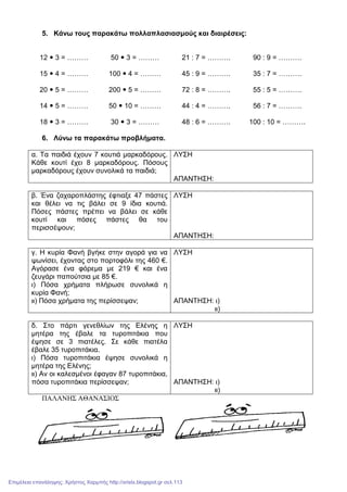 5. Κάνω τους παρακάτω πολλαπλασιασµούς και διαιρέσεις:
12 3 = ……… 50 3 = ……… 21 : 7 = ………. 90 : 9 = ……….
15 4 = ……… 100 4 = ……… 45 : 9 = ………. 35 : 7 = ……….
20 5 = ……… 200 5 = ……… 72 : 8 = ………. 55 : 5 = ……….
14 5 = ……… 50 10 = ……… 44 : 4 = ………. 56 : 7 = ……….
18 3 = ……… 30 3 = ……… 48 : 6 = ………. 100 : 10 = ……….
6. Λύνω τα παρακάτω προβλήµατα.
α. Τα παιδιά έχουν 7 κουτιά µαρκαδόρους.
Κάθε κουτί έχει 8 µαρκαδόρους. Πόσους
µαρκαδόρους έχουν συνολικά τα παιδιά;
ΛΥΣΗ
ΑΠΑΝΤΗΣΗ:
β. Ένα ζαχαροπλάστης έφτιαξε 47 πάστες
και θέλει να τις βάλει σε 9 ίδια κουτιά.
Πόσες πάστες πρέπει να βάλει σε κάθε
κουτί και πόσες πάστες θα του
περισσέψουν;
ΛΥΣΗ
ΑΠΑΝΤΗΣΗ:
γ. Η κυρία Φανή βγήκε στην αγορά για να
ψωνίσει, έχοντας στο πορτοφόλι της 460 €.
Αγόρασε ένα φόρεµα µε 219 € και ένα
ζευγάρι παπούτσια µε 85 €.
ι) Πόσα χρήµατα πλήρωσε συνολικά η
κυρία Φανή;
ιι) Πόσα χρήµατα της περίσσεψαν;
ΛΥΣΗ
ΑΠΑΝΤΗΣΗ: ι)
ιι)
δ. Στο πάρτι γενεθλίων της Ελένης η
µητέρα της έβαλε τα τυροπιτάκια που
έψησε σε 3 πιατέλες. Σε κάθε πιατέλα
έβαλε 35 τυροπιτάκια.
ι) Πόσα τυροπιτάκια έψησε συνολικά η
µητέρα της Ελένης;
ιι) Αν οι καλεσµένοι έφαγαν 87 τυροπιτάκια,
πόσα τυροπιτάκια περίσσεψαν;
ΛΥΣΗ
ΑΠΑΝΤΗΣΗ: ι)
ιι)
ΠΑΛΑΝΗΣ ΑΘΑΝΑΣΙΟΣ
Επιμέλεια επανάληψης: Χρήστος Χαρμπής http://xristx.blogspot.gr σελ.113
 
