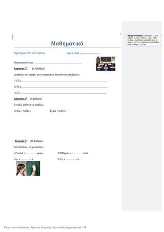 Μαθηματικά
Κριτήριο 3ης ενότητας ημερ/νία .............................
Ονοματεπώνυμο : .....................................................................
Εργασία 1η
(12 βαθμοί)
Διαβάζω και γράφω τους παρακάτω δεκαδικούς αριθμούς:
15,2 μ. ............................................................................................................................
6,45 μ. .............................................................................................................................
3,2 κ. ..............................................................................................................................
Εργασία 2η
(8 βαθμοί)
Εκτελώ κάθετα τις πράξεις:
2,46μ + 4,68μ = 17,2μ + 6,87μ =
Εργασία 3η
(20 βαθμοί)
Μετατρέπω τις μετρήσεις :
4,5 κιλά = .................γραμ. 2.000γραμ.= .................κιλά
4 μ. = ..............εκ 5,2 μ.= ................εκ
Μορφοποιήθηκε: Αριστερά: 2,2 εκ.,
∆εξιά: 2,2 εκ., Επάνω: 2 εκ., Κάτω:
2,3 εκ., Απόσταση κεφαλίδας από τα
άκρα: 1,25 εκ., Απόσταση υποσέλιδου
από τα άκρα: 1,25 εκ.
Επιμέλεια επανάληψης: Χρήστος Χαρμπής http://xristx.blogspot.gr σελ.114
 